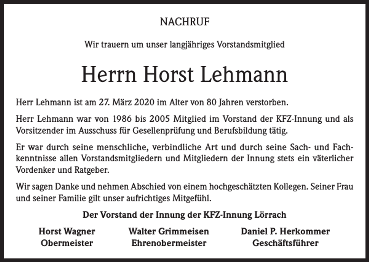 <p>NACHRUF<br />Wir trauern um unser langjähriges Vorstandsmitglied</p><p>Herrn Horst Lehmann<br />Herr Lehmann ist am 27. März 2020 im Alter von 80 Jahren verstorben.<br />Herr Lehmann war von 1986 bis 2005 Mitglied im Vorstand der KFZ-Innung und als<br />Vorsitzender im Ausschuss für Gesellenprüfung und Berufsbildung tätig.<br />Er war durch seine menschliche, verbindliche Art und durch seine Sach- und Fachkenntnisse allen Vorstandsmitgliedern und Mitgliedern der Innung stets ein väterlicher<br />Vordenker und Ratgeber.<br />Wir sagen Danke und nehmen Abschied von einem hochgeschätzten Kollegen. Seiner Frau<br />und seiner Familie gilt unser aufrichtiges Mitgefühl.<br />Der Vorstand der Innung der KFZ-Innung Lörrach</p><p>Horst Wagner<br />Obermeister</p><p>Walter Grimmeisen<br />Ehrenobermeister</p><p>Daniel P. Herkommer<br />Geschäftsführer</p>