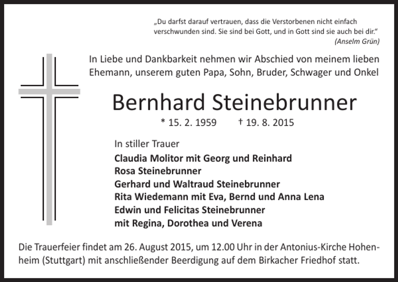 <p>„Du darfst darauf vertrauen, dass die Verstorbenen nicht einfach<br />­verschwunden sind. Sie sind bei Gott, und in Gott sind sie auch bei dir.“</p><p>(Anselm Grün)</p><p>In Liebe und Dankbarkeit nehmen wir Abschied von meinem lieben<br />Ehemann, unserem guten Papa, Sohn, Bruder, Schwager und Onkel</p><p>Bernhard Steinebrunner<br />* 15. 2. 1959 † 19. 8. 2015</p><p>In stiller Trauer<br />Claudia Molitor mit Georg und Reinhard<br />Rosa Steinebrunner<br />Gerhard und Waltraud Steinebrunner<br />Rita Wiedemann mit Eva, Bernd und Anna Lena<br />Edwin und Felicitas Steinebrunner<br />mit Regina, Dorothea und Verena<br />Die Trauerfeier findet am 26. August 2015, um 12.00 Uhr in der Antonius-Kirche Hohenheim (Stuttgart) mit anschließender Beerdigung auf dem Birkacher Friedhof statt.</p>