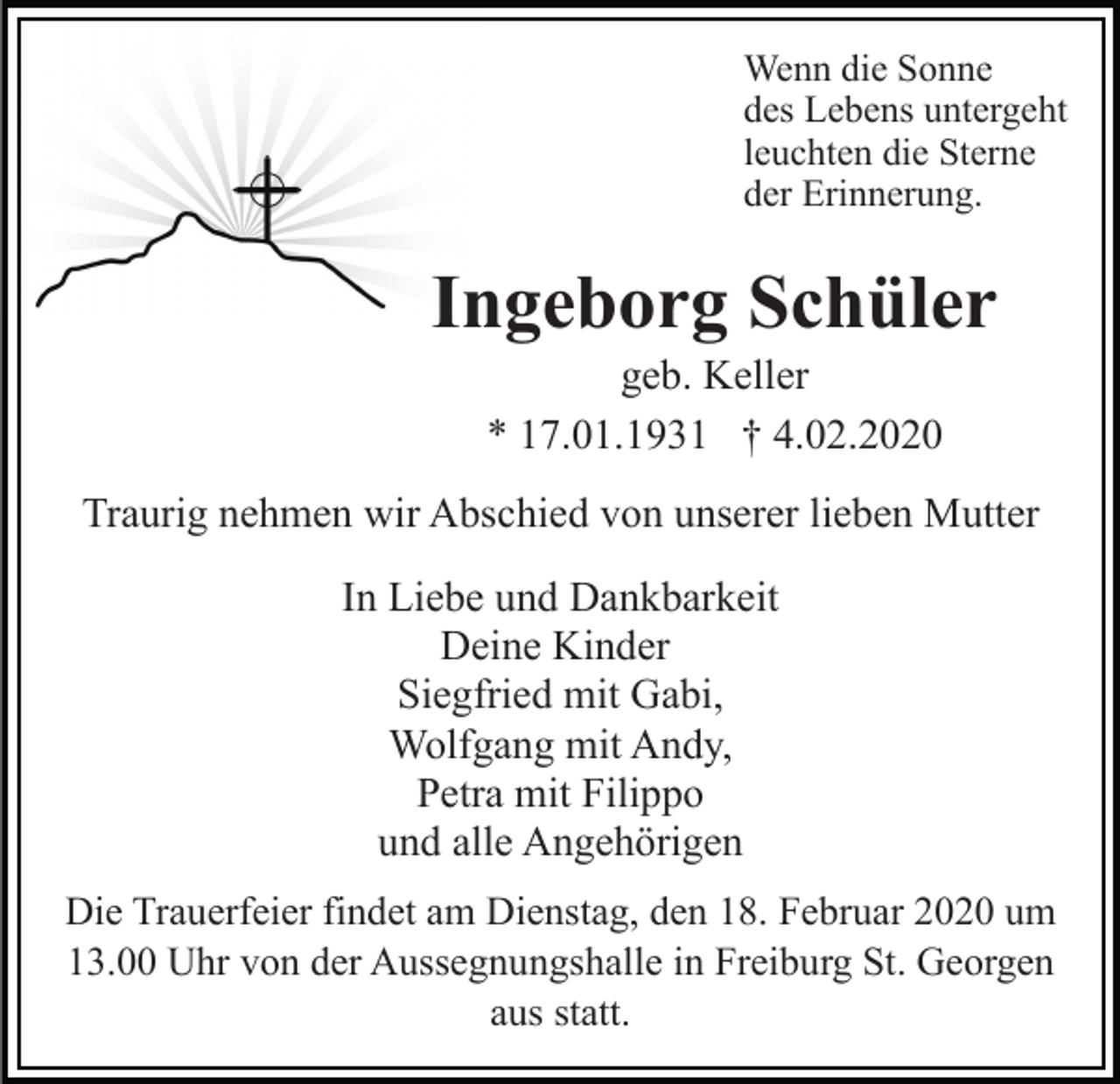<p>Wenn die Sonne<br />des Lebens untergeht<br />leuchten die Sterne<br />der Erinnerung.</p><p>Ingeborg Schüler<br />geb. Keller<br />* 17.01.1931 † 4.02.2020<br />Traurig nehmen wir Abschied von unserer lieben Mutter<br />In Liebe und Dankbarkeit<br />Deine Kinder<br />Siegfried mit Gabi,<br />Wolfgang mit Andy,<br />Petra mit Filippo<br />und alle Angehörigen<br />Die Trauerfeier findet am Dienstag, den 18. Februar 2020 um<br />13.00 Uhr von der Aussegnungshalle in Freiburg St. Georgen<br />aus statt.</p>