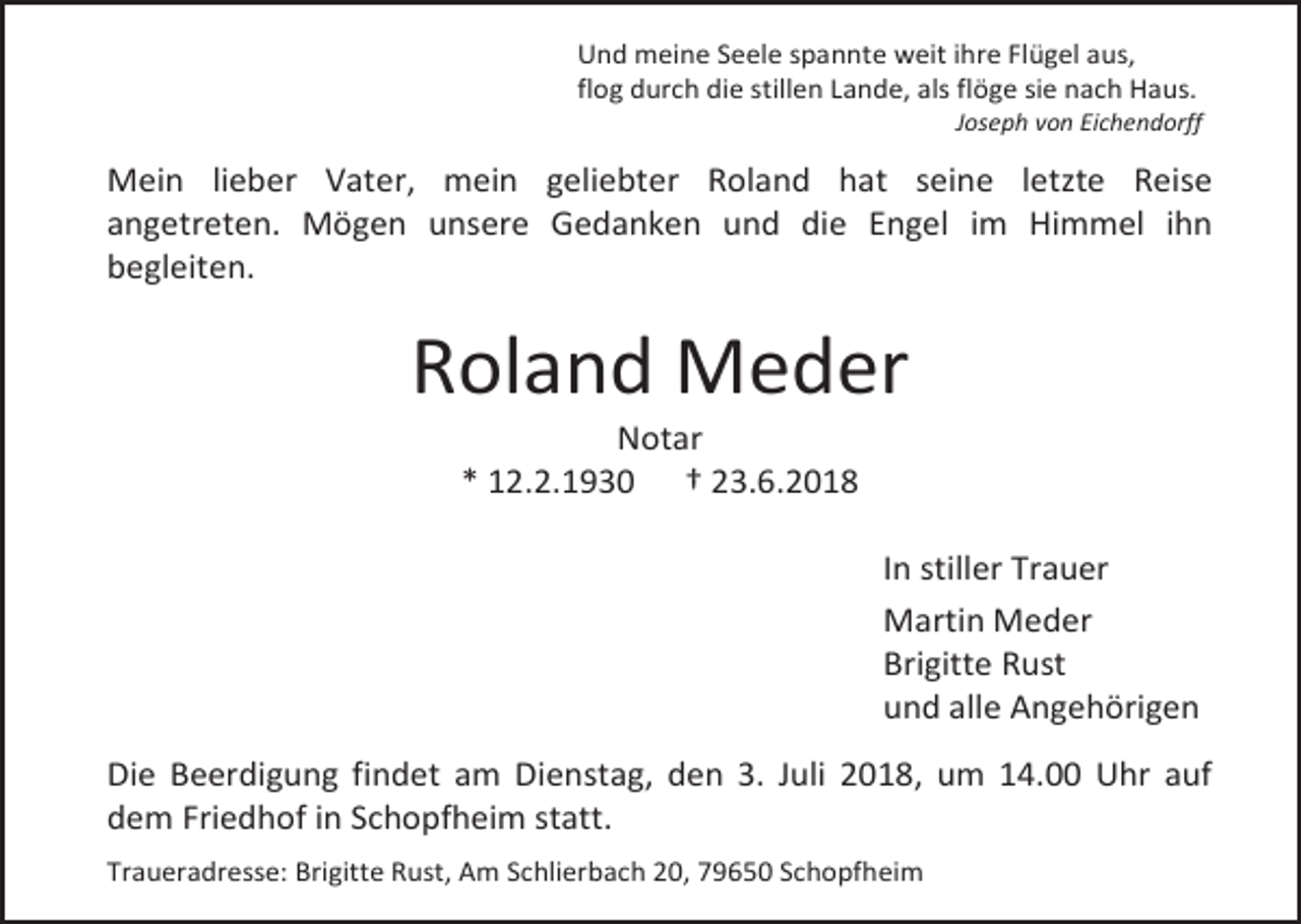 <p>Und meine Seele spannte weit ihre Flügel aus,<br />flog durch die stillen Lande, als flöge sie nach Haus.<br />Joseph von Eichendorff</p><p>Mein lieber Vater, mein geliebter Roland hat seine letzte Reise<br />angetreten. Mögen unsere Gedanken und die Engel im Himmel ihn<br />begleiten.</p><p>Roland Meder<br />Notar<br />* 12.2.1930 † 23.6.2018<br />In stiller Trauer<br />Martin Meder<br />Brigitte Rust<br />und alle Angehörigen<br />Die Beerdigung findet am Dienstag, den 3. Juli 2018, um 14.00 Uhr auf<br />dem Friedhof in Schopfheim statt.<br />Traueradresse: Brigitte Rust, Am Schlierbach 20, 79650 Schopfheim</p>