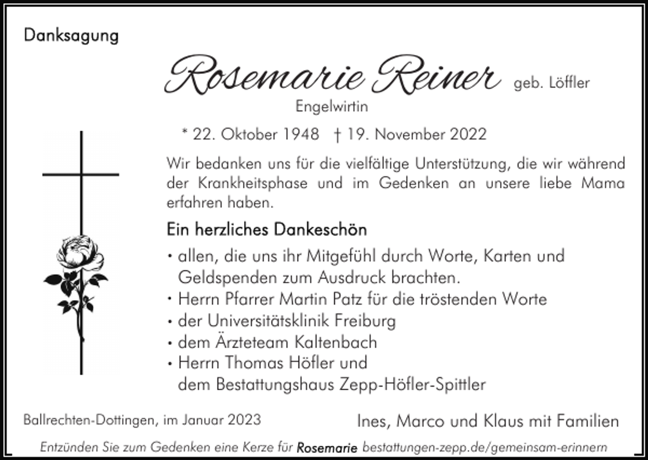 <p>Rosemarie Reiner</p><p>geb. Löffler</p><p>Engelwirtin</p><p>* 22. Oktober 1948 † 19. November 2022<br />Wir bedanken uns für die vielfältige Unterstützung, die wir während<br />der Krankheitsphase und im Gedenken an unsere liebe Mama<br />erfahren haben.</p><p>· allen, die uns ihr Mitgefühl durch Worte, Karten und</p><p>Geldspenden zum Ausdruck brachten.<br />Herrn Pfarrer Martin Patz für die tröstenden Worte<br />· der Universitätsklinik Freiburg<br />· dem Ärzteteam Kaltenbach<br />· Herrn Thomas Höfler und<br />dem Bestattungshaus Zepp-Höfler-Spittler<br />Ballrechten-Dottingen, im Januar 2023<br />Entzünden Sie zum Gedenken eine Kerze für</p><p>Ines, Marco und Klaus mit Familien<br />bestattungen-zepp.de/gemeinsam-erinnern</p>
