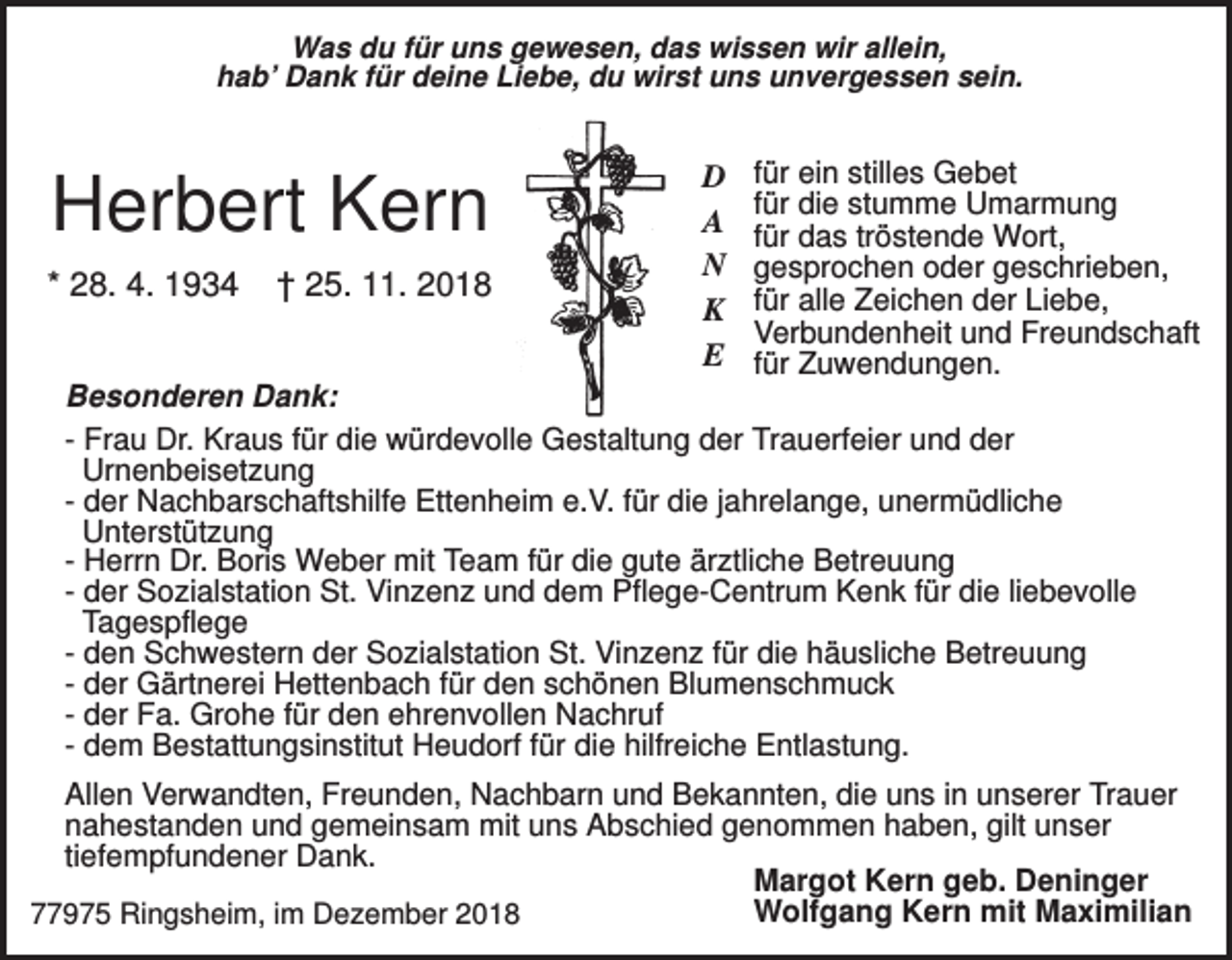 <p>Was du für uns gewesen, das wissen wir allein,<br />hab’ Dank für deine Liebe, du wirst uns unvergessen sein.</p><p>Herbert Kern<br />* 28. 4. 1934</p><p>† 25. 11. 2018</p><p>D<br />A<br />N<br />K<br />E</p><p>für ein stilles Gebet<br />für die stumme Umarmung<br />für das tröstende Wort,<br />gesprochen oder geschrieben,<br />für alle Zeichen der Liebe,<br />Verbundenheit und Freundschaft<br />für Zuwendungen.</p><p>Besonderen Dank:<br />- Frau Dr. Kraus für die würdevolle Gestaltung der Trauerfeier und der<br />Urnenbeisetzung<br />- der Nachbarschaftshilfe Ettenheim e.V. für die jahrelange, unermüdliche<br />Unterstützung<br />- Herrn Dr. Boris Weber mit Team für die gute ärztliche Betreuung<br />- der Sozialstation St. Vinzenz und dem Pflege-Centrum Kenk für die liebevolle<br />Tagespflege<br />- den Schwestern der Sozialstation St. Vinzenz für die häusliche Betreuung<br />- der Gärtnerei Hettenbach für den schönen Blumenschmuck<br />- der Fa. Grohe für den ehrenvollen Nachruf<br />- dem Bestattungsinstitut Heudorf für die hilfreiche Entlastung.<br />Allen Verwandten, Freunden, Nachbarn und Bekannten, die uns in unserer Trauer<br />nahestanden und gemeinsam mit uns Abschied genommen haben, gilt unser<br />tiefempfundener Dank.<br />Margot Kern geb. Deninger<br />Wolfgang Kern mit Maximilian<br />77975 Ringsheim, im Dezember 2018</p>