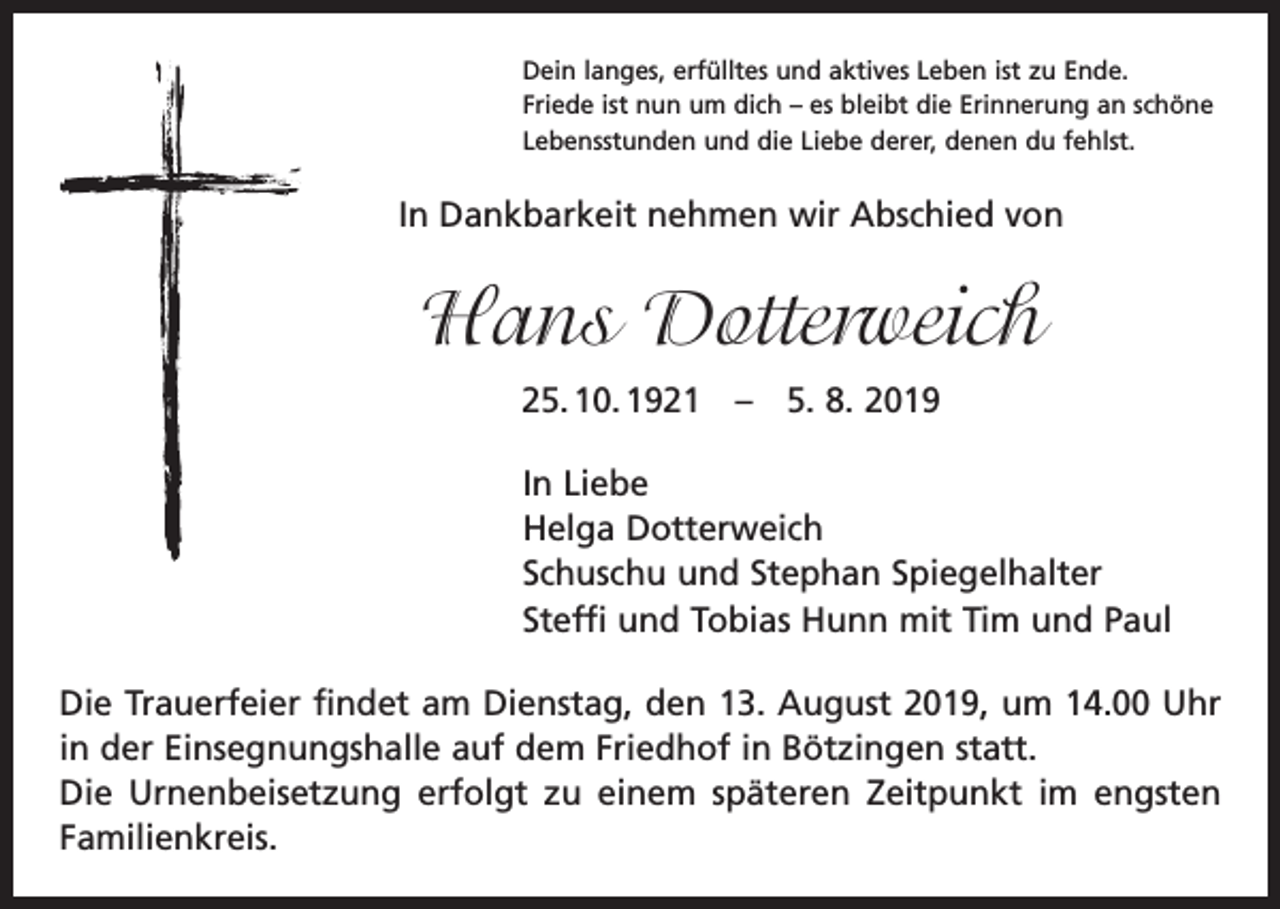 <p>Dein langes, erfülltes und aktives Leben ist zu Ende.<br />Friede ist nun um dich – es bleibt die Erinnerung an schöne<br />Lebensstunden und die Liebe derer, denen du fehlst.</p><p>In Dankbarkeit nehmen wir Abschied von</p><p>Hans Dotterweich<br />25. 10. 1921 – 5. 8. 2019<br />In Liebe<br />Helga Dotterweich<br />Schuschu und Stephan Spiegelhalter<br />Steffi und Tobias Hunn mit Tim und Paul<br />Die Trauerfeier findet am Dienstag, den 13. August 2019, um 14.00 Uhr<br />in der Einsegnungs­halle auf dem Friedhof in Bötzingen statt.<br />Die Urnenbeisetzung erfolgt zu einem späteren Zeitpunkt im engsten<br />Familienkreis.</p>