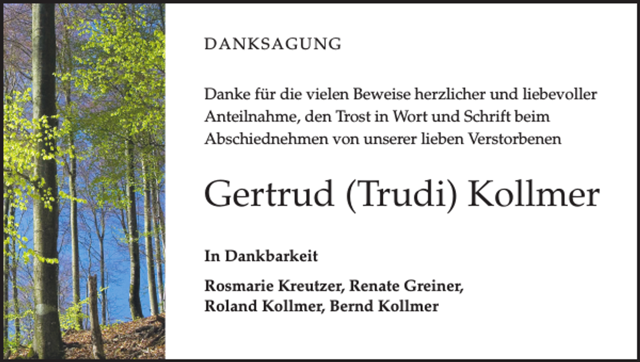 <p>DANKSAGUNG<br />Danke für die vielen Beweise herzlicher und liebevoller<br />Anteilnahme, den Trost in Wort und Schrift beim<br />Abschiednehmen von unserer lieben Verstorbenen</p><p>Gertrud (Trudi) Kollmer<br />In Dankbarkeit<br />Rosmarie Kreutzer, Renate Greiner,<br />Roland Kollmer, Bernd Kollmer</p>
