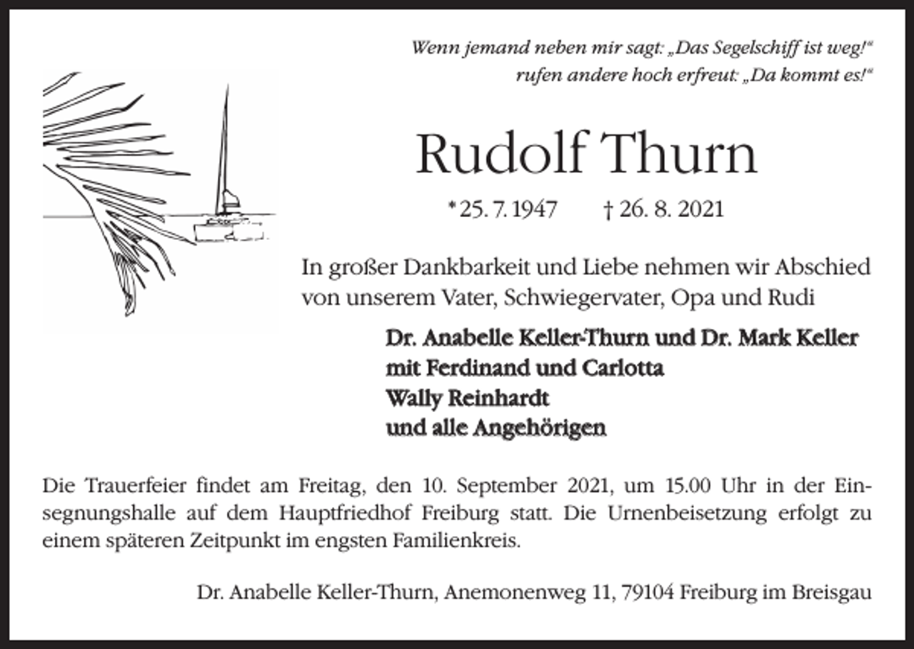 <p>Wenn jemand neben mir sagt: „Das Segelschiff ist weg!“<br />rufen andere hoch erfreut: „Da kommt es!“</p><p>Rudolf Thurn<br />* 25. 7. 1947 † 26. 8. 2021<br />In großer Dankbarkeit und Liebe nehmen wir Abschied<br />von unserem Vater, Schwiegervater, Opa und Rudi<br />Dr. Anabelle Keller-Thurn und Dr. Mark Keller<br />mit Ferdinand und Carlotta<br />Wally Reinhardt<br />und alle Angehörigen<br />Die Trauerfeier findet am Freitag, den 10. September 2021, um 15.00 Uhr in der Ein­<br />segnungshalle auf dem Hauptfriedhof Freiburg statt. Die Urnenbeisetzung ­erfolgt zu­<br />einem späteren Zeitpunkt im engsten Familienkreis.<br />Dr. Anabelle Keller-Thurn, Anemonenweg 11, 79104 Freiburg im Breisgau</p>