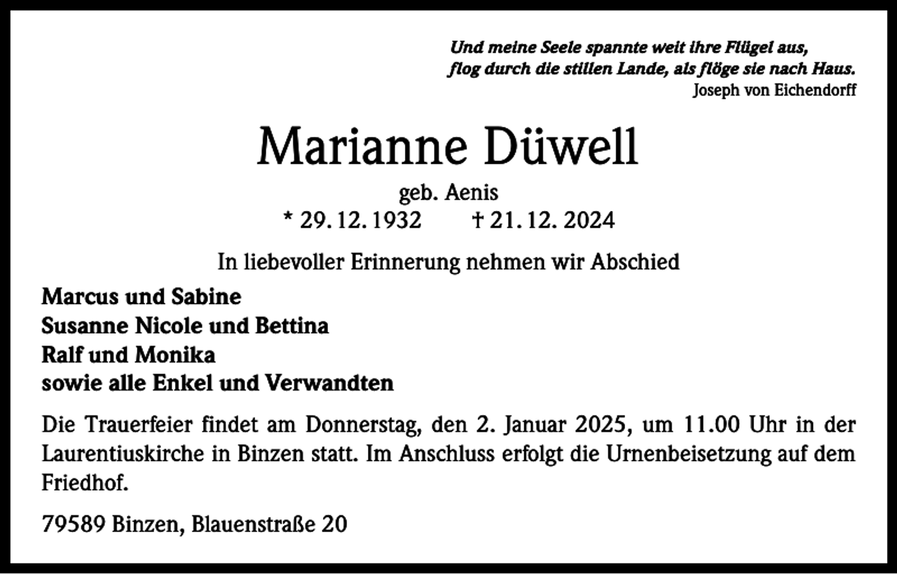 <p>Und meine Seele spannte weit ihre Flügel aus,<br />flog durch die stillen Lande, als flöge sie nach Haus.</p><p>Joseph von Eichendorff</p><p>Marianne Düwell<br />geb. Aenis<br />* 29. 12. 1932 † 21. 12. 2024</p><p>In liebevoller Erinnerung nehmen wir Abschied<br />Marcus und Sabine<br />Susanne Nicole und Bettina<br />Ralf und Monika<br />sowie alle Enkel und Verwandten<br />Die Trauerfeier findet am Donnerstag, den 2. Januar 2025, um 11.00 Uhr in der<br />Laurentiuskirche in Binzen statt. Im Anschluss erfolgt die Urnenbeisetzung auf dem<br />Friedhof.<br />79589 Binzen, Blauenstraße 20</p>