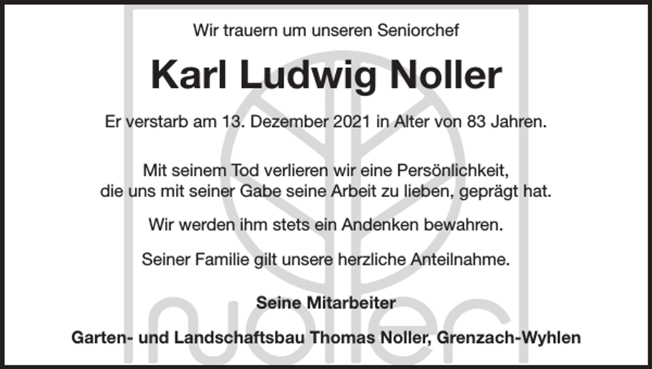 <p>Wir trauern um unseren Seniorchef</p><p>Karl Ludwig Noller<br />Er verstarb am 13. Dezember 2021 in Alter von 83 Jahren.<br />Mit seinem Tod verlieren wir eine Persönlichkeit,<br />die uns mit seiner Gabe seine Arbeit zu lieben, geprägt hat.<br />Wir werden ihm stets ein Andenken bewahren.<br />Seiner Familie gilt unsere herzliche Anteilnahme.<br />Seine Mitarbeiter<br />Garten- und Landschaftsbau Thomas Noller, Grenzach-Wyhlen</p>