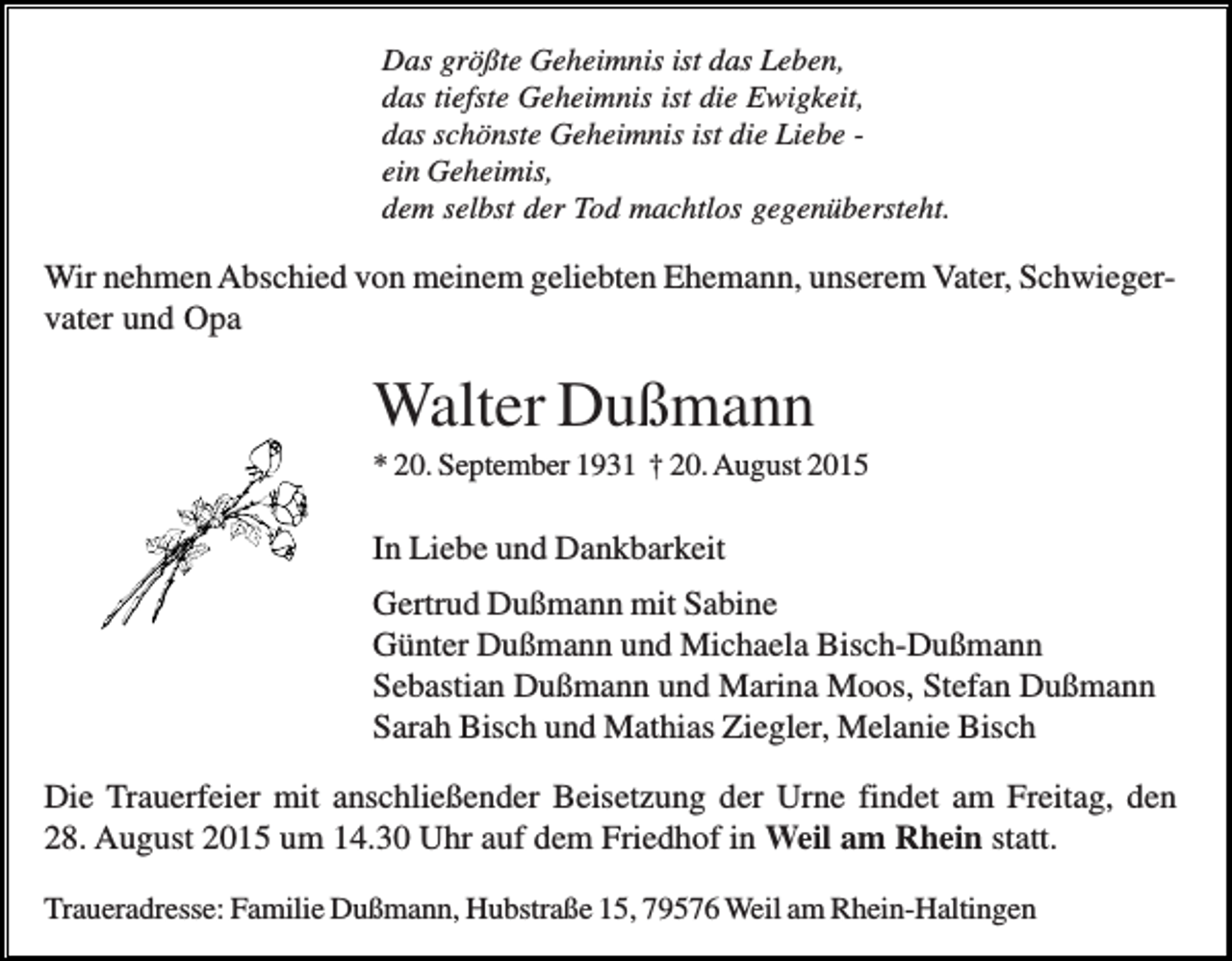 <p>Das größte Geheimnis ist das Leben,<br />das tiefste Geheimnis ist die Ewigkeit,<br />das schönste Geheimnis ist die Liebe ein Geheimis,<br />dem selbst der Tod machtlos gegenübersteht.</p><p>Wir nehmen Abschied von meinem geliebten Ehemann, unserem Vater, Schwiegervater und Opa</p><p>Walter Dußmann<br />* 20. September 1931 † 20. August 2015</p><p>In Liebe und Dankbarkeit<br />Gertrud Dußmann mit Sabine<br />Günter Dußmann und Michaela Bisch-Dußmann<br />Sebastian Dußmann und Marina Moos, Stefan Dußmann<br />Sarah Bisch und Mathias Ziegler, Melanie Bisch<br />Die Trauerfeier mit anschließender Beisetzung der Urne findet am Freitag, den<br />28. August 2015 um 14.30 Uhr auf dem Friedhof in Weil am Rhein statt.<br />Traueradresse: Familie Dußmann, Hubstraße 15, 79576 Weil am Rhein-Haltingen</p>