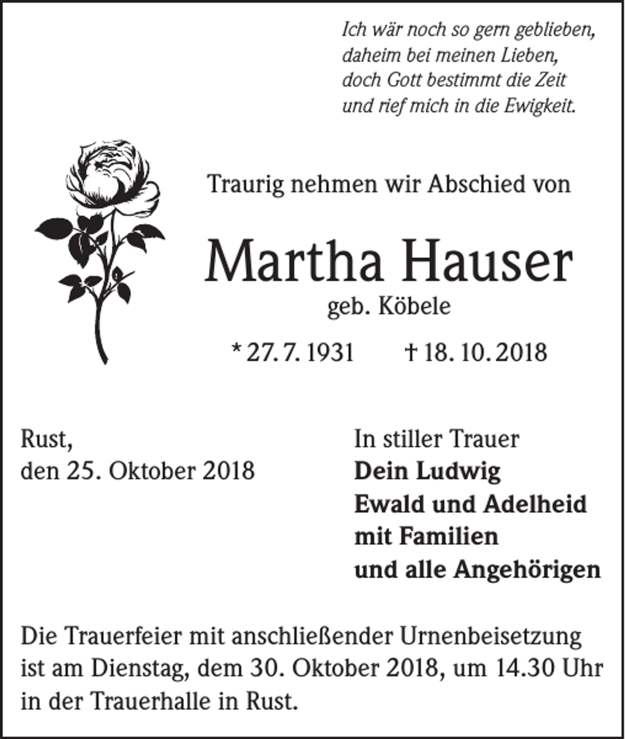 <p>Ich wär noch so gern geblieben,<br />daheim bei meinen Lieben,<br />doch Gott bestimmt die Zeit<br />und rief mich in die Ewigkeit.</p><p>Traurig nehmen wir Abschied von</p><p>Martha Hauser<br />geb. Köbele</p><p>* 27. 7. 1931<br />Rust,<br />den 25. Oktober 2018</p><p>† 18. 10. 2018</p><p>In stiller Trauer<br />Dein Ludwig<br />Ewald und Adelheid<br />mit Familien<br />und alle Angehörigen</p><p>Die Trauerfeier mit anschließender Urnenbeisetzung<br />ist am Dienstag, dem 30. Oktober 2018, um 14.30 Uhr<br />in der Trauerhalle in Rust.</p>