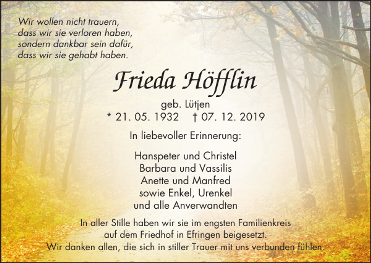 <p>Wir wollen nicht trauern,<br />dass wir sie verloren haben,<br />sondern dankbar sein dafür,<br />dass wir sie gehabt haben.</p><p>Frieda Höfflin<br />geb. Lütjen<br />* 21. 05. 1932 † 07. 12. 2019<br />In liebevoller Erinnerung:<br />Hanspeter und Christel<br />Barbara und Vassilis<br />Anette und Manfred<br />sowie Enkel, Urenkel<br />und alle Anverwandten<br />In aller Stille haben wir sie im engsten Familienkreis<br />auf dem Friedhof in Efringen beigesetzt.<br />Wir danken allen, die sich in stiller Trauer mit uns verbunden fühlen.</p>
