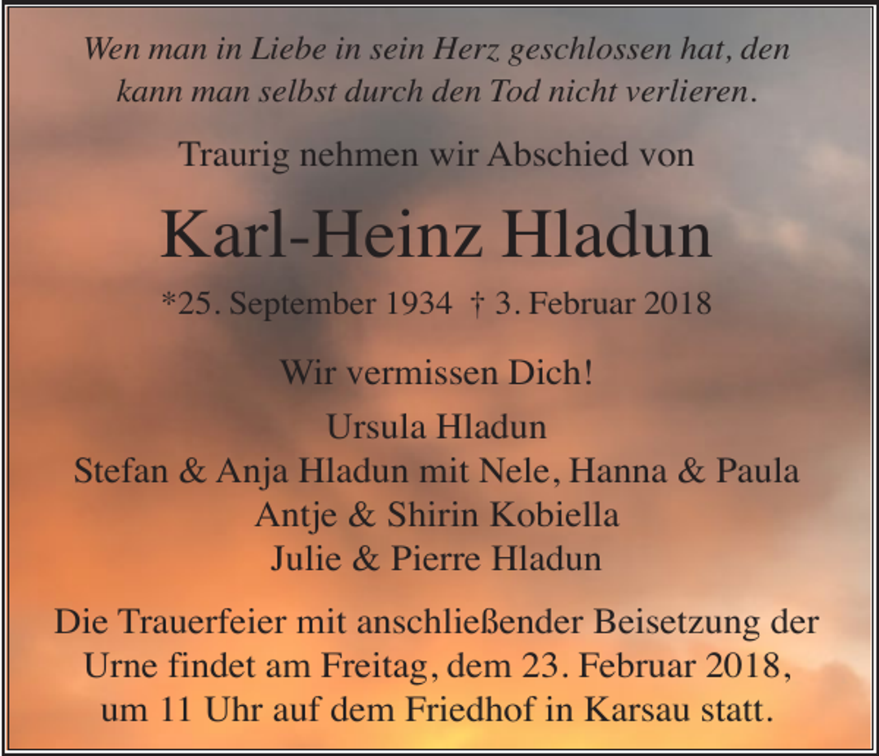 <p>Wen man in Liebe in sein Herz geschlossen hat, den<br />kann man selbst durch den Tod nicht verlieren.</p><p>Traurig nehmen wir Abschied von</p><p>Karl-Heinz Hladun<br />*25. September 1934 † 3. Februar 2018</p><p>Wir vermissen Dich!<br />Ursula Hladun<br />Stefan &amp; Anja Hladun mit Nele, Hanna &amp; Paula<br />Antje &amp; Shirin Kobiella<br />Julie &amp; Pierre Hladun<br />Die Trauerfeier mit anschließender Beisetzung der<br />Urne findet am Freitag, dem 23. Februar 2018,<br />um 11 Uhr auf dem Friedhof in Karsau statt.</p>