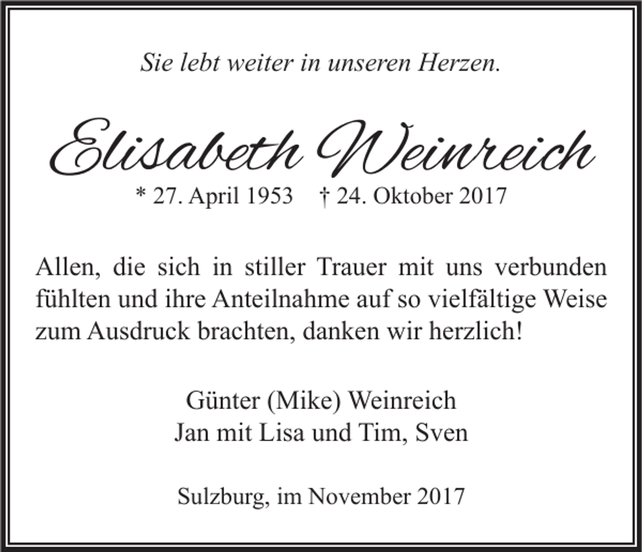 <p>Sie<br />Si<br />e llebt<br />e bt weiter<br />w eit er iin<br />n uunseren<br />ns er e n Herzen.<br />H erz e n.</p><p>Elisabeth<br />Elis<br />abeth Weinreich<br />Wei nreich<br />** 227.<br />7. April<br />A pril 11953<br />9 5 3 †† 224.<br />4. Oktober<br />O kt o b er 22</p><p>Allen,<br />stiller<br />All<br />e n, didie<br />e sisich<br />c h i in<br />n still<br />er TrTrauer<br />a u er mit<br />mit uuns<br />ns vverbunden<br />er b u n d e n<br />ffühlten<br />ü hlt e n und<br />u n d iihre<br />hr e Anteilnahme<br />A nt eil n a h m e auf<br />a uf so<br />s o vielfältige<br />vi elf älti g e Weise<br />Weis e<br />zzum<br />u m Ausdruck<br />A us dr u c k brachten,<br />br a c ht e n, danken<br />d a n k e n wir<br />wir herzlich!<br />h er zli c h!<br />GGünter<br />ü nt er ( (Mike)<br />Mi k e) Weinreich<br />Wei nr ei c h<br />Jan<br />J a n mit<br />mit Lisa<br />Lis a und<br />u n d Tim,<br />Ti m, Sven<br />S ve n<br />SSulzburg,<br />ul z b ur g, iim<br />m November<br />N o v e m b er 22</p>