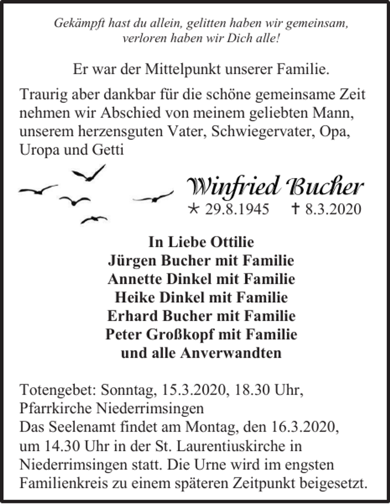 <p>Gekämpft hast du allein, gelitten haben wir gemeinsam,<br />verloren haben wir Dich alle!</p><p>Er war der Mittelpunkt unserer Familie.<br />Traurig aber dankbar für die schöne gemeinsame Zeit<br />nehmen wir Abschied von meinem geliebten Mann,<br />unserem herzensguten Vater, Schwiegervater, Opa,<br />Uropa und Getti</p><p> 29.8.1945</p><p> 8.3.2020</p><p>In Liebe Ottilie<br />Jürgen Bucher mit Familie<br />Annette Dinkel mit Familie<br />Heike Dinkel mit Familie<br />Erhard Bucher mit Familie<br />Peter Großkopf mit Familie<br />und alle Anverwandten<br />Totengebet: Sonntag, 15.3.2020, 18.30 Uhr,<br />Pfarrkirche Niederrimsingen<br />Das Seelenamt findet am Montag, den 16.3.2020,<br />um 14.30 Uhr in der St. Laurentiuskirche in<br />Niederrimsingen statt. Die Urne wird im engsten<br />Familienkreis zu einem späteren Zeitpunkt beigesetzt.</p>