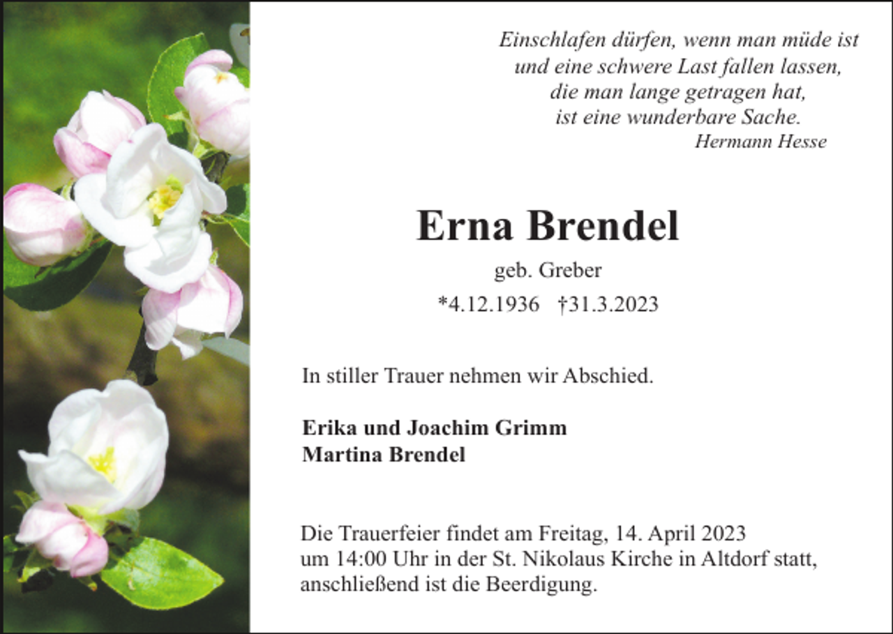 <p>Einschlafen dürfen, wenn man müde ist<br />und eine schwere Last fallen lassen,<br />die man lange getragen hat,<br />ist eine wunderbare Sache.<br />Hermann Hesse</p><p>Erna Brendel<br />geb. Greber<br />*4.12.1936 †31.3.2023<br />In stiller Trauer nehmen wir Abschied.<br />Erika und Joachim Grimm<br />Martina Brendel</p><p>Die Trauerfeier findet am Freitag, 14. April 2023<br />um 14:00 Uhr in der St. Nikolaus Kirche in Altdorf statt,<br />anschließend ist die Beerdigung.</p>