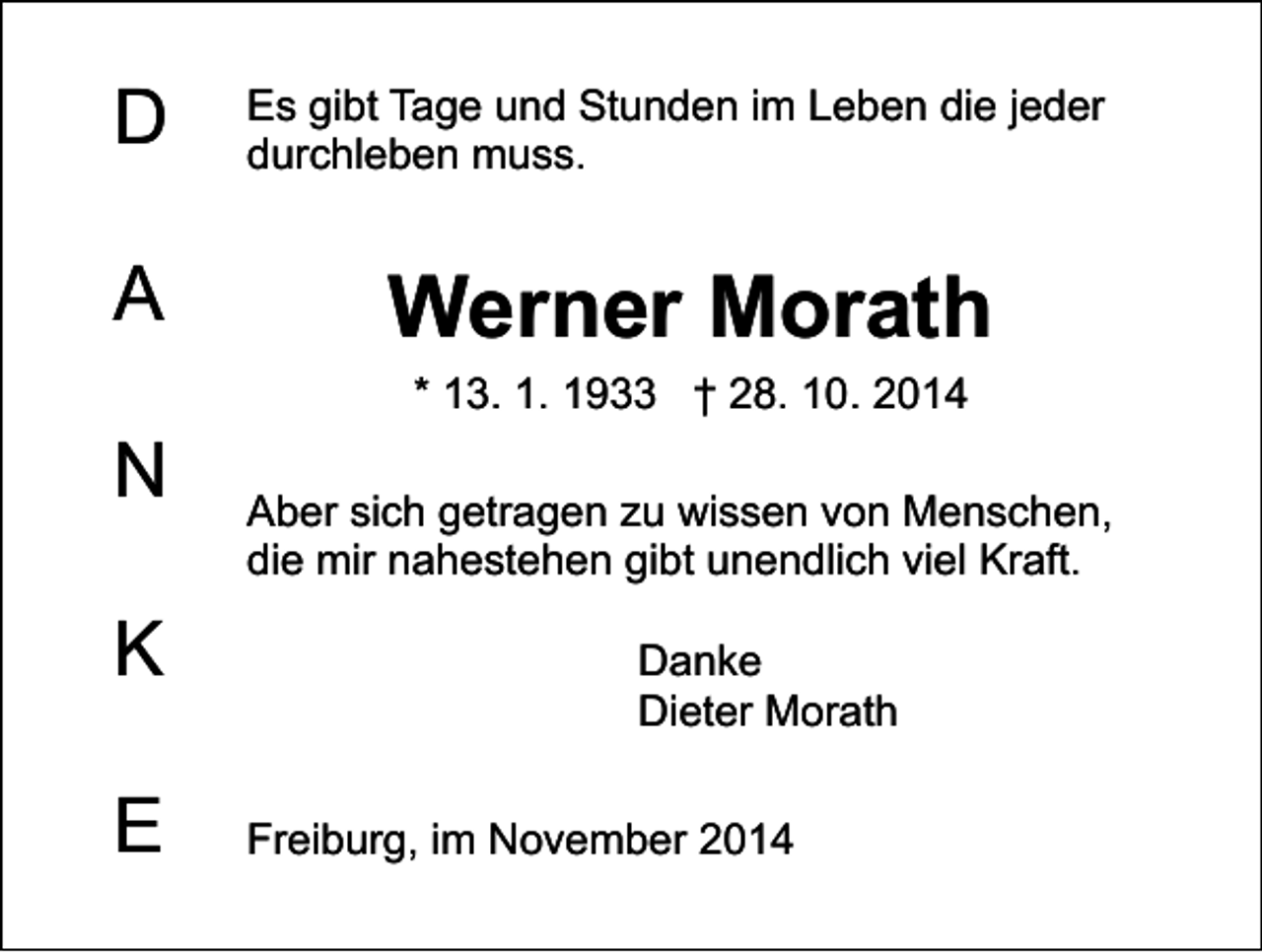 <p>D<br />A<br />N<br />K<br />E</p><p>Es gibt Tage und Stunden im Leben die jeder<br />durchleben muss.</p><p>Werner Morath<br />* 13. 1. 1933 † 28. 10. 2014</p><p>Aber sich getragen zu wissen von Menschen,<br />die mir nahestehen gibt unendlich viel Kraft.<br />Danke<br />Dieter Morath<br />Freiburg, im November 2014</p>