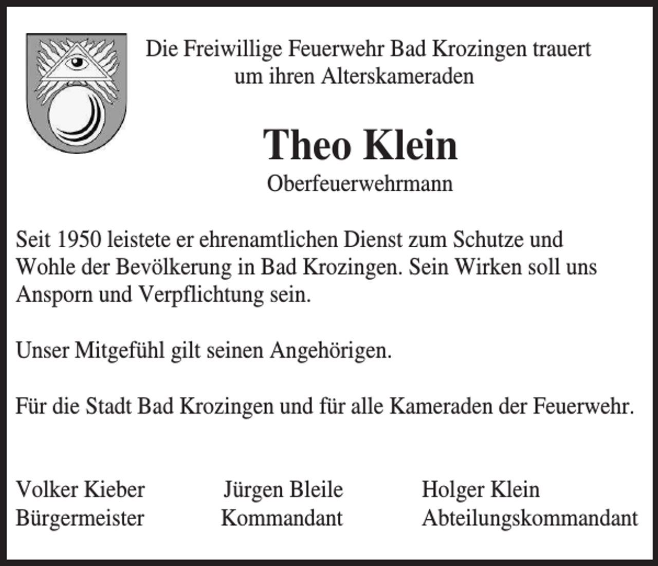 <p>Die Freiwillige Feuerwehr Bad Krozingen trauert<br />um ihren Alterskameraden</p><p>Theo Klein<br />Oberfeuerwehrmann<br />Seit 1950 leistete er ehrenamtlichen Dienst zum Schutze und<br />Wohle der Bevölkerung in Bad Krozingen. Sein Wirken soll uns<br />Ansporn und Verpflichtung sein.<br />Unser Mitgefühl gilt seinen Angehörigen.<br />Für die Stadt Bad Krozingen und für alle Kameraden der Feuerwehr.</p><p>Volker Kieber<br />Bürgermeister</p><p>Jürgen Bleile<br />Kommandant</p><p>Holger Klein<br />Abteilungskommandant</p>