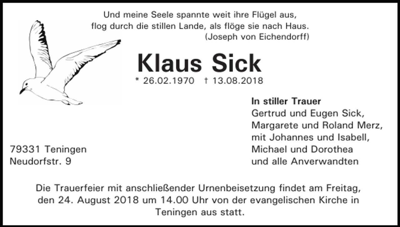 <p>Und meine Seele spannte weit ihre Flügel aus,<br />flog durch die stillen Lande, als flöge sie nach Haus.<br />(Joseph von Eichendorff)</p><p>Klaus Sick</p><p>* 26.02.1970 † 13.08.2018</p><p>79331 Teningen<br />Neudorfstr. 9</p><p>In stiller Trauer<br />Gertrud und Eugen Sick,<br />Margarete und Roland Merz,<br />mit Johannes und Isabell,<br />Michael und Dorothea<br />und alle Anverwandten</p><p>Die Trauerfeier mit anschließender Urnenbeisetzung findet am Freitag,<br />den 24. August 2018 um 14.00 Uhr von der evangelischen Kirche in<br />Teningen aus statt.</p>