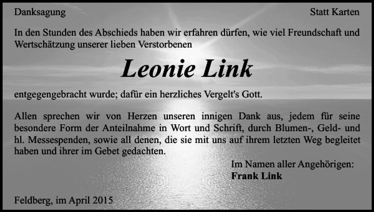 <p>Danksagung</p><p>Statt Karten</p><p>In den Stunden des Abschieds haben wir erfahren dürfen, wie viel Freundschaft und<br />Wertschätzung unserer lieben Verstorbenen</p><p>Leonie Link</p><p>entgegengebracht wurde; dafür ein herzliches Vergelt's Gott.<br />Allen sprechen wir von Herzen unseren innigen Dank aus, jedem für seine<br />besondere Form der Anteilnahme in Wort und Schrift, durch Blumen-, Geld- und<br />hl. Messespenden, sowie all denen, die sie mit uns auf ihrem letzten Weg begleitet<br />haben und ihrer im Gebet gedachten.<br />Im Namen aller Angehörigen:<br />Frank Link<br />Feldberg, im April 2015</p>
