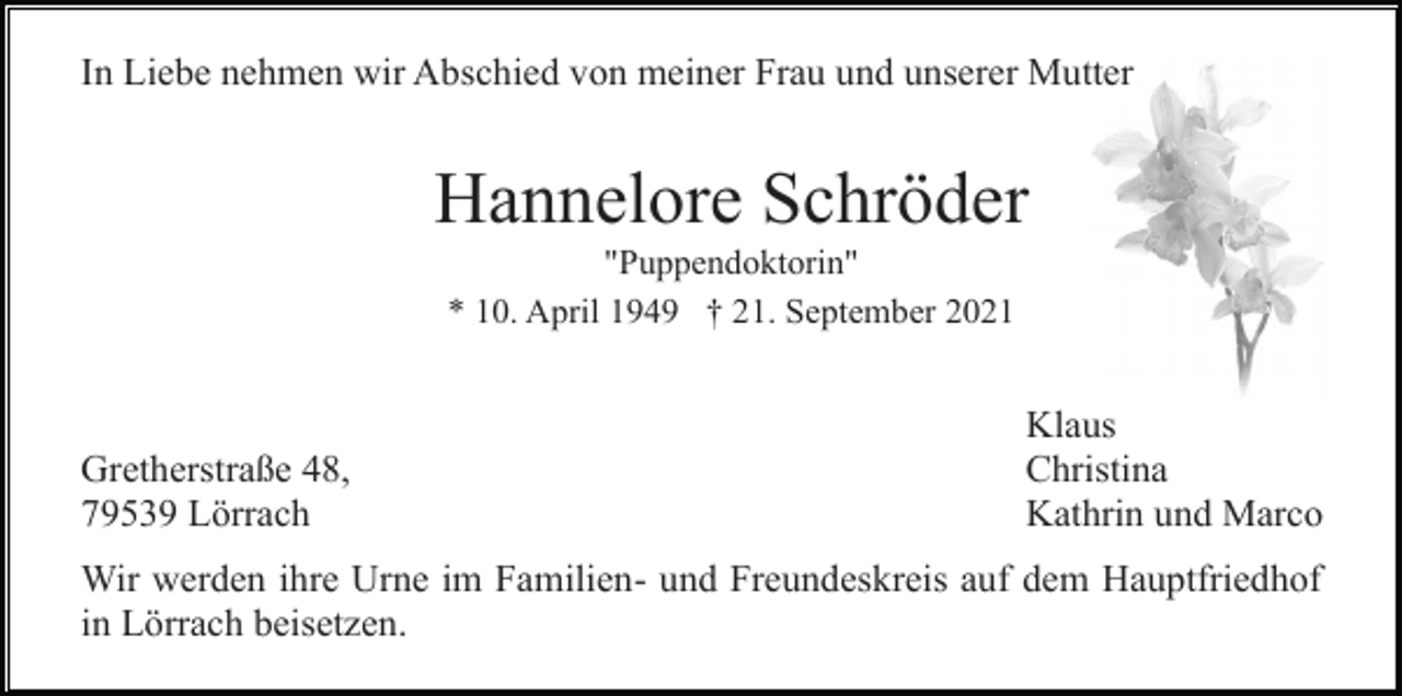 <p>In Liebe nehmen wir Abschied von meiner Frau und unserer Mutter</p><p>Hannelore Schröder<br />"Puppendoktorin"<br />* 10. April 1949 † 21. September 2021</p><p>Gretherstraße 48,<br />79539 Lörrach</p><p>Klaus<br />Christina<br />Kathrin und Marco</p><p>Wir werden ihre Urne im Familien- und Freundeskreis auf dem Hauptfriedhof<br />in Lörrach beisetzen.</p>