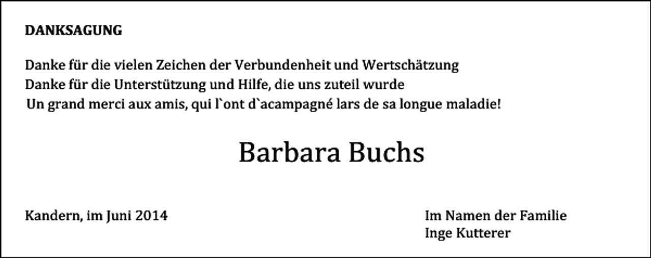 <p>DANKSAGUNG<br />Danke für die vielen Zeichen der Verbundenheit und Wertschätzung<br />Danke für die Unterstützung und Hilfe, die uns zuteil wurde<br />Un grand merci aux amis, qui l`ont d`acampagné lars de sa longue maladie!</p><p>Barbara Buchs<br />Kandern, im Juni 2014</p><p>Im Namen der Familie<br />Inge Kutterer</p>
