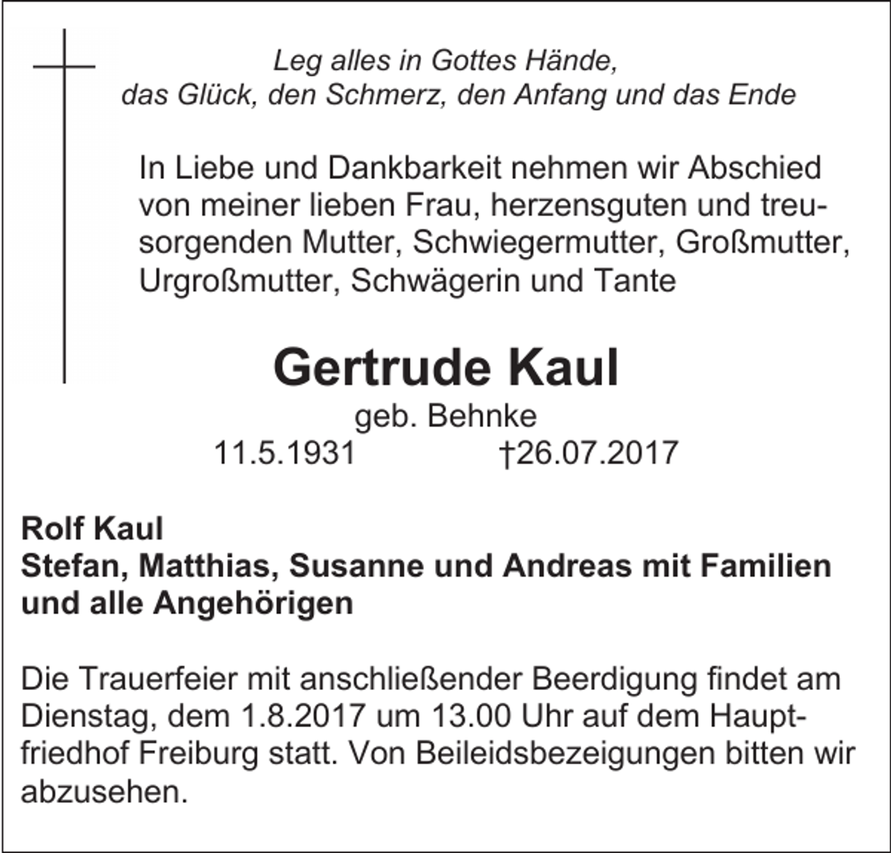 <p>Leg alles in Gottes Hände,<br />das Glück, den Schmerz, den Anfang und das Ende</p><p>In Liebe und Dankbarkeit nehmen wir Abschied<br />von meiner lieben Frau, herzensguten und treusorgenden Mutter, Schwiegermutter, Großmutter,<br />Urgroßmutter, Schwägerin und Tante</p><p>Gertrude Kaul</p><p>geb. Behnke<br />11.5.1931<br />†26.07.2017<br />Rolf Kaul<br />Stefan, Matthias, Susanne und Andreas mit Familien<br />und alle Angehörigen<br />Die Trauerfeier mit anschließender Beerdigung findet am<br />Dienstag, dem 1.8.2017 um 13.00 Uhr auf dem Hauptfriedhof Freiburg statt. Von Beileidsbezeigungen bitten wir<br />abzusehen.</p>
