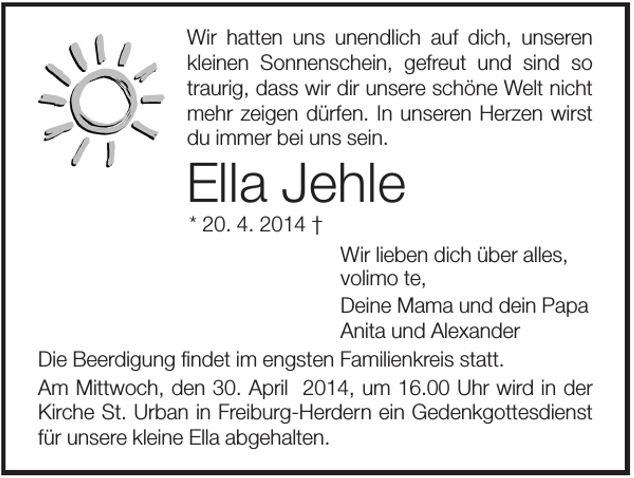 <p>Wir hatten uns unendlich auf dich, unseren<br />kleinen Sonnenschein, gefreut und sind so<br />traurig, dass wir dir unsere schöne Welt nicht<br />mehr zeigen dürfen. In unseren Herzen wirst<br />du immer bei uns sein.</p><p>Ella Jehle<br />* 20. 4. 2014 †<br />Wir lieben dich über alles,<br />volimo te,<br />Deine Mama und dein Papa<br />Anita und Alexander<br />Die Beerdigung findet im engsten Familienkreis statt.<br />Am Mittwoch, den 30. April 2014, um 16.00 Uhr wird in der<br />Kirche St. Urban in Freiburg-Herdern ein Gedenkgottesdienst<br />für unsere kleine Ella abgehalten.</p>