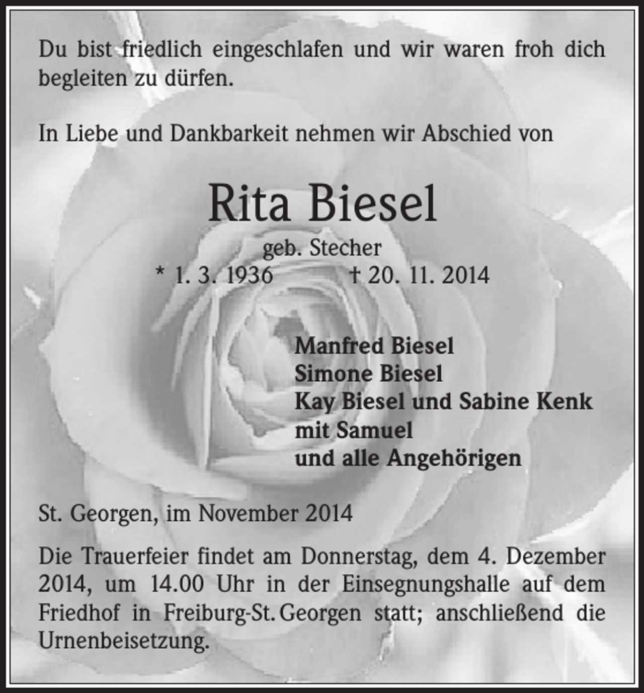<p>Du bist friedlich eingeschlafen und wir waren froh dich<br />begleiten zu dürfen.<br />In Liebe und Dankbarkeit nehmen wir Abschied von</p><p>Rita Biesel</p><p>geb. Stecher<br />* 1. 3. 1936 † 20. 11. 2014<br />Manfred Biesel<br />Simone Biesel<br />Kay Biesel und Sabine Kenk<br />mit Samuel<br />und alle Angehörigen<br />St. Georgen, im November 2014<br />Die Trauerfeier findet am Donnerstag, dem 4. Dezember<br />2014, um 14.00 Uhr in der Einsegnungshalle auf dem<br />Friedhof in Freiburg-St. Georgen statt; anschließend die<br />Urnenbeisetzung.</p>