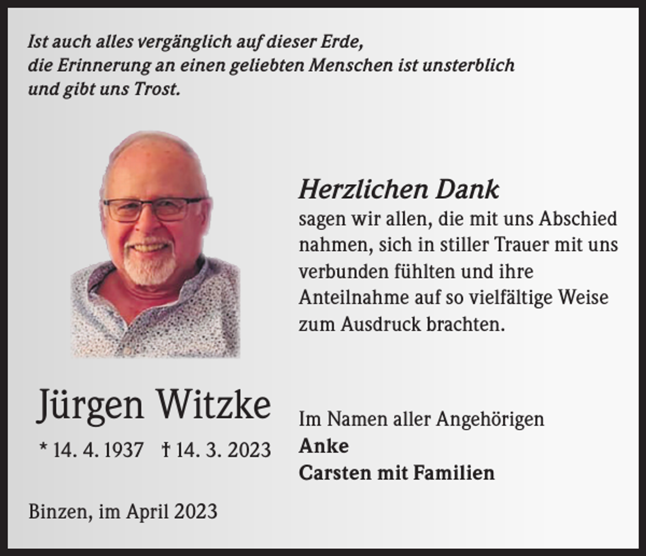 <p>Ist auch alles vergänglich auf dieser Erde,<br />die Erinnerung an einen geliebten Menschen ist unsterblich<br />und gibt uns Trost.</p><p>Herzlichen Dank</p><p>sagen wir allen, die mit uns Abschied<br />nahmen, sich in stiller Trauer mit uns<br />verbunden fühlten und ihre<br />Anteilnahme auf so vielfältige Weise<br />zum Ausdruck brachten.</p><p>Jürgen Witzke<br />* 14. 4. 1937 † 14. 3. 2023<br />Binzen, im April 2023</p><p>Im Namen aller Angehörigen<br />Anke<br />Carsten mit Familien</p>