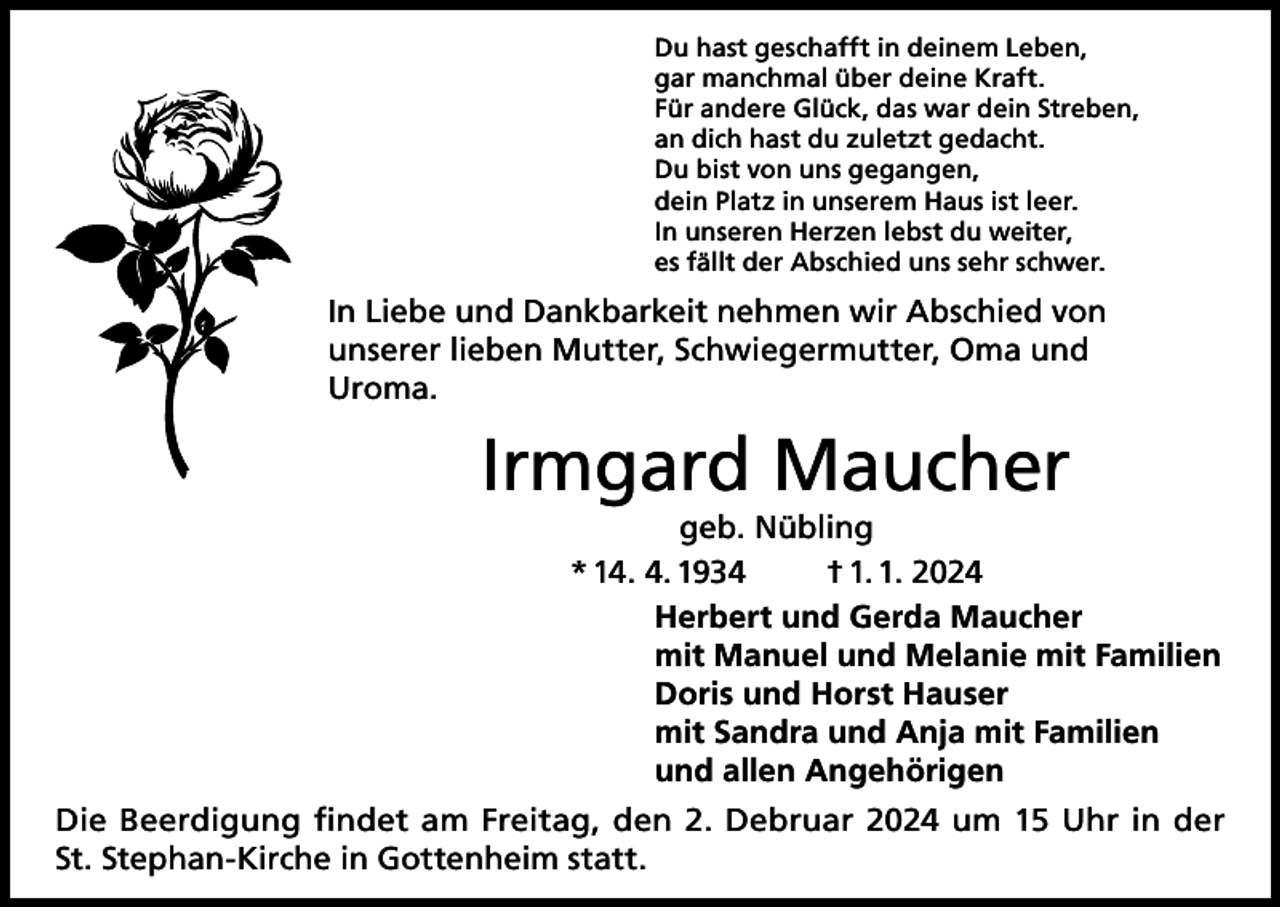 <p>Du hast geschafft in deinem Leben,<br />gar manchmal über deine Kraft.<br />Für andere Glück, das war dein Streben,<br />an dich hast du zuletzt gedacht.<br />Du bist von uns gegangen,<br />dein Platz in unserem Haus ist leer.<br />In unseren Herzen lebst du weiter,<br />es fällt der Abschied uns sehr schwer.</p><p>In Liebe und Dankbarkeit nehmen wir Abschied von<br />unserer lieben Mutter, Schwiegermutter, Oma und<br />Uroma.</p><p>Irmgard Maucher</p><p>geb. Nübling<br />* 14. 4. 1934<br />† 1. 1. 2024<br />Herbert und Gerda Maucher<br />mit Manuel und Melanie mit Familien<br />Doris und Horst Hauser<br />mit Sandra und Anja mit Familien<br />und allen Angehörigen</p><p>Die Beerdigung findet am Freitag, den 2. Debruar 2024 um 15 Uhr in der<br />St. Stephan-Kirche in Gottenheim statt.</p>