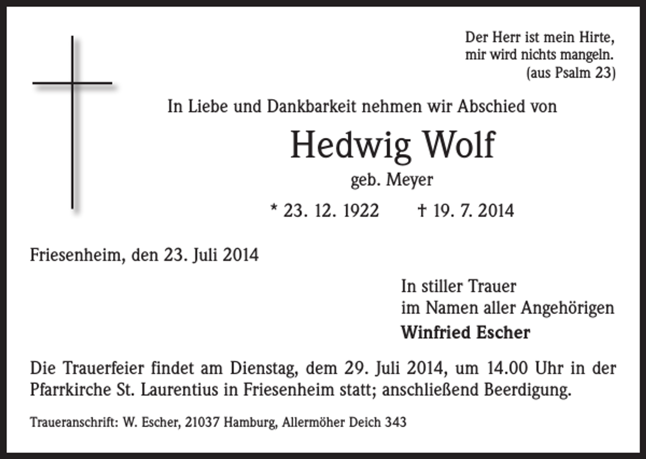 <p>Der Herr ist mein Hirte,<br />mir wird nichts mangeln.</p><p>(aus Psalm 23)</p><p>In Liebe und Dankbarkeit nehmen wir Abschied von</p><p>Hedwig Wolf<br />geb. Meyer<br />* 23. 12. 1922 † 19. 7. 2014<br />Friesenheim, den 23. Juli 2014</p><p>In stiller Trauer<br />im Namen aller Angehörigen<br />Winfried Escher</p><p>Die Trauerfeier findet am Dienstag, dem 29. Juli 2014, um 14.00 Uhr in der<br />Pfarrkirche St. Laurentius in Friesenheim statt; anschließend Beerdigung.<br />Traueranschrift: W. Escher, 21037 Hamburg, Allermöher Deich 343</p>