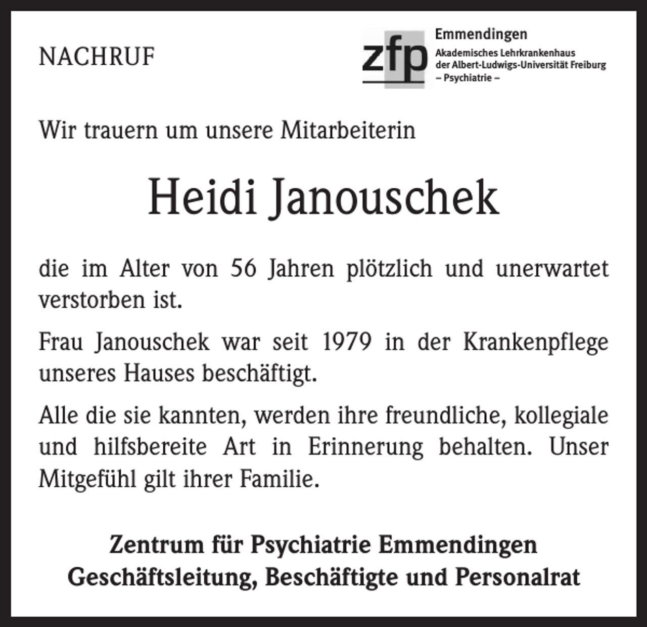 <p>NACHRUF</p><p>Emmendingen<br />Akademisches Lehrkrankenhaus<br />der Albert-Ludwigs-Universität Freiburg<br />– Psychiatrie –</p><p>Wir trauern um unsere Mitarbeiterin</p><p>Heidi Janouschek<br />die im Alter von 56 Jahren plötzlich und unerwartet<br />verstorben ist.<br />Frau Janouschek war seit 1979 in der Krankenpflege<br />unseres Hauses beschäftigt.<br />Alle die sie kannten, werden ihre freundliche, kollegiale<br />und hilfsbereite Art in Erinnerung behalten. Unser<br />­Mitgefühl gilt ihrer Familie.<br />Zentrum für Psychiatrie Emmendingen<br />Geschäftsleitung, Beschäftigte und Personalrat</p>