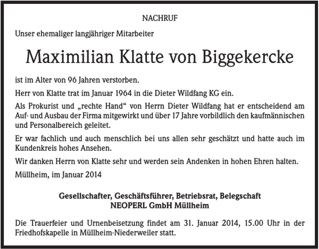 <p>NACHRUF<br />Unser ehemaliger langjähriger Mitarbeiter</p><p>Maximilian Klatte von Biggekercke<br />ist im Alter von 96 Jahren verstorben.<br />Herr von Klatte trat im Januar 1964 in die Dieter Wildfang KG ein.<br />Als Prokurist und „rechte Hand“ von Herrn Dieter Wildfang hat er entscheidend am<br />Auf- und Ausbau der Firma mitgewirkt und über 17 Jahre vorbildlich den kaufmännischen<br />und Personalbereich geleitet.<br />Er war fachlich und auch menschlich bei uns allen sehr geschätzt und hatte auch im<br />Kundenkreis hohes Ansehen.<br />Wir danken Herrn von Klatte sehr und werden sein Andenken in hohen Ehren halten.<br />Müllheim, im Januar 2014<br />Gesellschafter, Geschäftsführer, Betriebsrat, Belegschaft<br />NEOPERL GmbH Müllheim<br />Die Trauerfeier und Urnenbeisetzung findet am 31. Januar 2014, 15.00 Uhr in der<br />Friedhofskapelle in Müllheim-Niederweiler statt.</p>