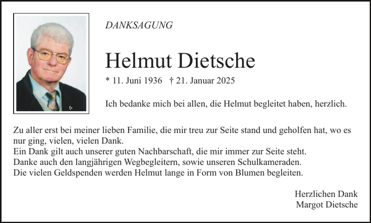 <p>DANKSAGUNG</p><p>Helmut Dietsche<br />* 11. Juni 1936 † 21. Januar 2025</p><p>Ich bedanke mich bei allen, die Helmut begleitet haben, herzlich.<br />Zu aller erst bei meiner lieben Familie, die mir treu zur Seite stand und geholfen hat, wo es<br />nur ging, vielen, vielen Dank.<br />Ein Dank gilt auch unserer guten Nachbarschaft, die mir immer zur Seite steht.<br />Danke auch den langjährigen Wegbegleitern, sowie unseren Schulkameraden.<br />Die vielen Geldspenden werden Helmut lange in Form von Blumen begleiten.<br />Herzlichen Dank<br />Margot Dietsche</p>