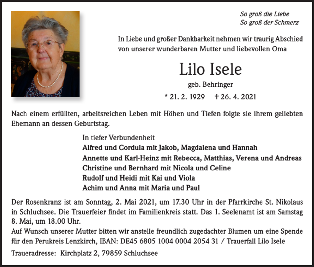 <p>So groß die Liebe<br />So groß der Schmerz</p><p>In Liebe und großer Dankbarkeit nehmen wir traurig Abschied<br />von unserer wunderbaren Mutter und liebevollen Oma</p><p>Lilo Isele<br />geb. Behringer<br />* 21. 2. 1929</p><p>† 26. 4. 2021</p><p>Nach einem erfüllten, arbeitsreichen Leben mit Höhen und Tiefen folgte sie ihrem geliebten<br />Ehemann an dessen Geburtstag.<br />In tiefer Verbundenheit<br />Alfred und Cordula mit Jakob, Magdalena und Hannah<br />Annette und Karl-Heinz mit Rebecca, Matthias, Verena und Andreas<br />Christine und Bernhard mit Nicola und Celine<br />Rudolf und Heidi mit Kai und Viola<br />Achim und Anna mit Maria und Paul<br />Der Rosenkranz ist am Sonntag, 2. Mai 2021, um 17.30 Uhr in der Pfarrkirche St. Nikolaus<br />in Schluchsee. Die Trauerfeier findet im Familienkreis statt. Das 1. Seelenamt ist am Samstag<br />8. Mai, um 18.00 Uhr.<br />Auf Wunsch unserer Mutter bitten wir anstelle freundlich zugedachter Blumen um eine Spende<br />für den Perukreis Lenzkirch, IBAN: DE45 6805 1004 0004 2054 31 / Trauerfall Lilo Isele<br />Traueradresse: Kirchplatz 2, 79859 Schluchsee</p>
