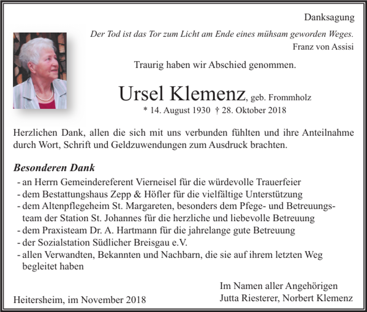 <p>Danksagung<br />Der Tod ist das Tor zum Licht am Ende eines mühsam geworden Weges.<br />Franz von Assisi</p><p>Traurig haben wir Abschied genommen.</p><p>Ursel Klemenz, geb. Frommholz<br />* 14. August 1930 † 28. Oktober 2018</p><p>Herzlichen Dank, allen die sich mit uns verbunden fühlten und ihre Anteilnahme<br />durch Wort, Schrift und Geldzuwendungen zum Ausdruck brachten.</p><p>Besonderen Dank<br />- an Herrn Gemeindereferent Vierneisel für die würdevolle Trauerfeier<br />- dem Bestattungshaus Zepp &amp; Höfler für die vielfältige Unterstützung<br />- dem Altenpflegeheim St. Margareten, besonders dem Pfege- und Betreuungsteam der Station St. Johannes für die herzliche und liebevolle Betreuung<br />- dem Praxisteam Dr. A. Hartmann für die jahrelange gute Betreuung<br />- der Sozialstation Südlicher Breisgau e.V.<br />- allen Verwandten, Bekannten und Nachbarn, die sie auf ihrem letzten Weg<br />begleitet haben<br />Heitersheim, im November 2018</p><p>Im Namen aller Angehörigen<br />Jutta Riesterer, Norbert Klemenz</p>