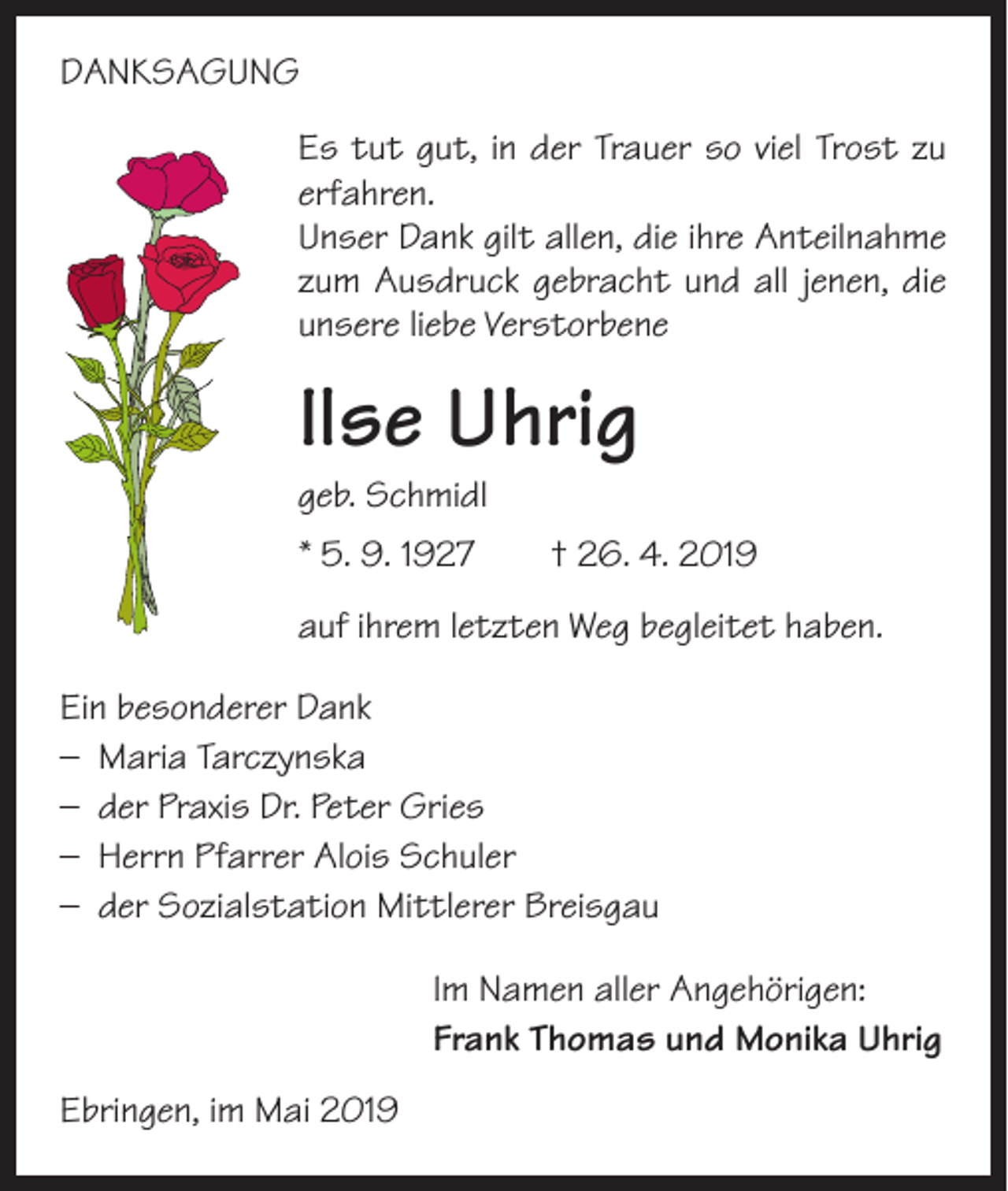 <p>DANKSAGUNG<br />Es tut gut, in der Trauer so viel Trost zu<br />erfahren.<br />Unser Dank gilt allen, die ihre Anteilnahme<br />zum Ausdruck gebracht und all jenen, die<br />unsere liebe Verstorbene</p><p>Ilse Uhrig<br />geb. Schmidl</p><p>* 5. 9. 1927 † 26. 4. 2019<br />auf ihrem letzten Weg begleitet haben.<br />Ein besonderer Dank<br />– Maria Tarczynska<br />– der Praxis Dr. Peter Gries<br />– Herrn Pfarrer Alois Schuler<br />– der Sozialstation Mittlerer Breisgau<br />Im Namen aller Angehörigen:<br />Frank Thomas und Monika Uhrig<br />Ebringen, im Mai 2019</p>