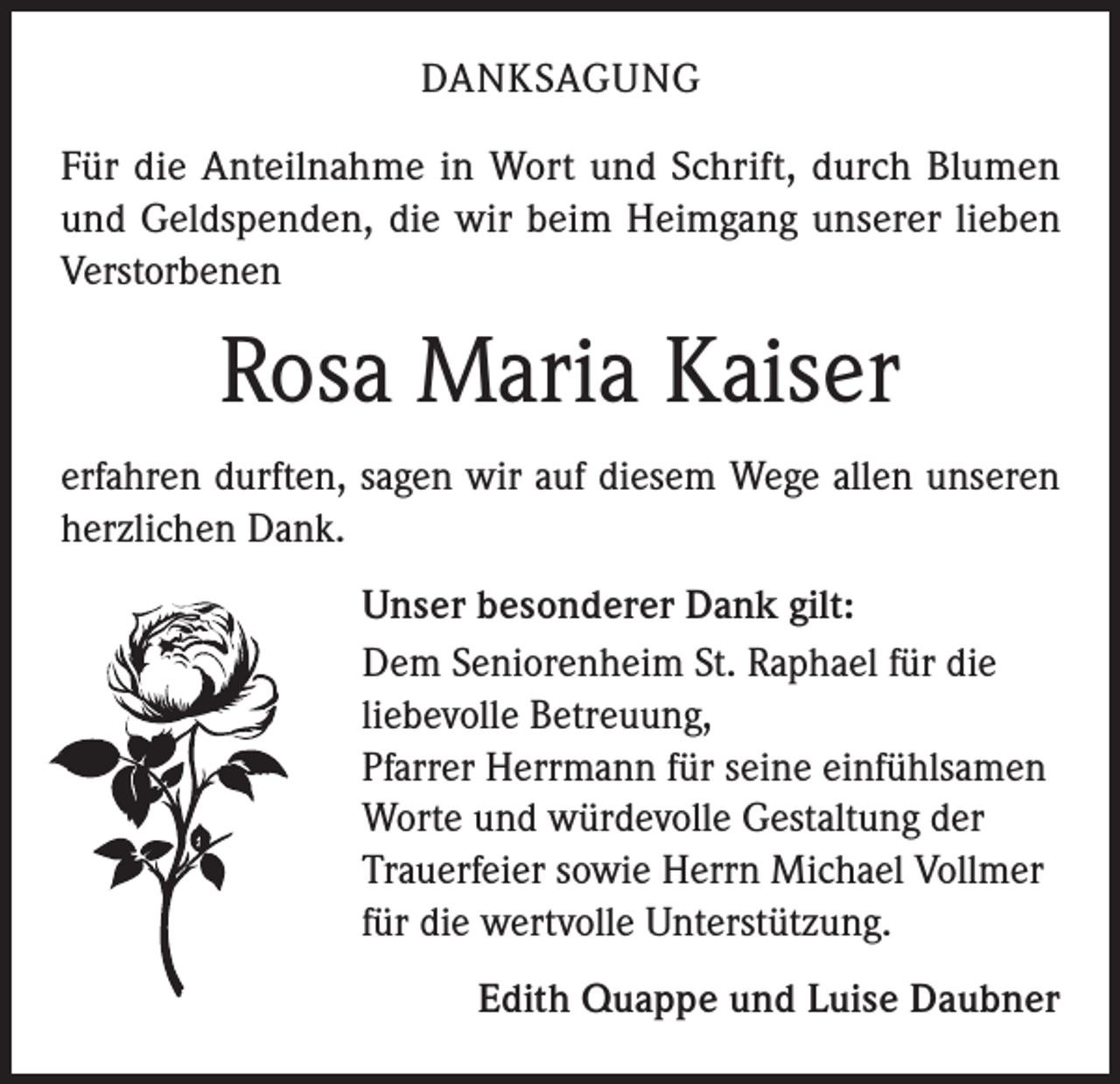 <p>DANKSAGUNG<br />Für die Anteilnahme in Wort und Schrift, durch Blumen<br />und Geldspenden, die wir beim Heimgang unserer lieben<br />Verstorbenen</p><p>Rosa Maria Kaiser<br />erfahren durften, sagen wir auf diesem Wege allen unseren<br />herzlichen Dank.<br />Unser besonderer Dank gilt:<br />Dem Seniorenheim St. Raphael für die<br />liebevolle Betreuung,<br />Pfarrer Herrmann für seine einfühlsamen<br />Worte und würdevolle Gestaltung der<br />Trauerfeier sowie Herrn Michael Vollmer<br />für die wertvolle Unterstützung.<br />Edith Quappe und Luise Daubner</p>