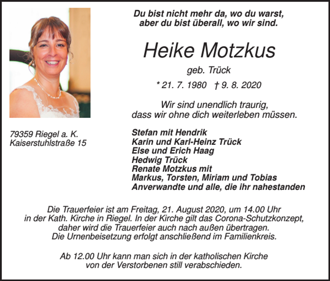 <p>Du bist nicht mehr da, wo du warst,<br />aber du bist überall, wo wir sind.</p><p>Heike Motzkus<br />geb. Trück<br />* 21. 7. 1980 † 9. 8. 2020</p><p>Wir sind unendlich traurig,<br />dass wir ohne dich weiterleben müssen.<br />79359 Riegel a. K.<br />Kaiserstuhlstraße 15</p><p>Stefan mit Hendrik<br />Karin und Karl-Heinz Trück<br />Else und Erich Haag<br />Hedwig Trück<br />Renate Motzkus mit<br />Markus, Torsten, Miriam und Tobias<br />Anverwandte und alle, die ihr nahestanden</p><p>Die Trauerfeier ist am Freitag, 21. August 2020, um 14.00 Uhr<br />in der Kath. Kirche in Riegel. In der Kirche gilt das Corona-Schutzkonzept,<br />daher wird die Trauerfeier auch nach außen übertragen.<br />Die Urnenbeisetzung erfolgt anschließend im Familienkreis.<br />Ab 12.00 Uhr kann man sich in der katholischen Kirche<br />von der Verstorbenen still verabschieden.</p>