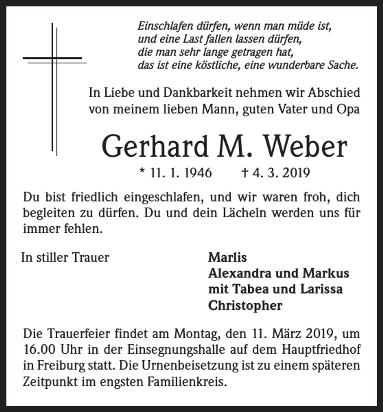<p>Einschlafen dürfen, wenn man müde ist,<br />und eine Last fallen lassen dürfen,<br />die man sehr lange getragen hat,<br />das ist eine köstliche, eine wunderbare Sache.</p><p>In Liebe und Dankbarkeit nehmen wir Abschied<br />von meinem lieben Mann, guten Vater und Opa</p><p>Gerhard M. Weber<br />* 11. 1. 1946 † 4. 3. 2019</p><p>Du bist friedlich eingeschlafen, und wir waren froh, dich<br />begleiten zu dürfen. Du und dein Lächeln werden uns für<br />immer fehlen.<br />In stiller Trauer</p><p>Marlis<br />Alexandra und Markus<br />mit Tabea und Larissa<br />Christopher</p><p>Die Trauerfeier findet am Montag, den 11. März 2019, um<br />16.00 Uhr in der Einsegnungshalle auf dem Hauptfriedhof<br />in Freiburg statt. Die Urnenbeisetzung ist zu einem späteren<br />Zeitpunkt im engsten Familienkreis.</p>