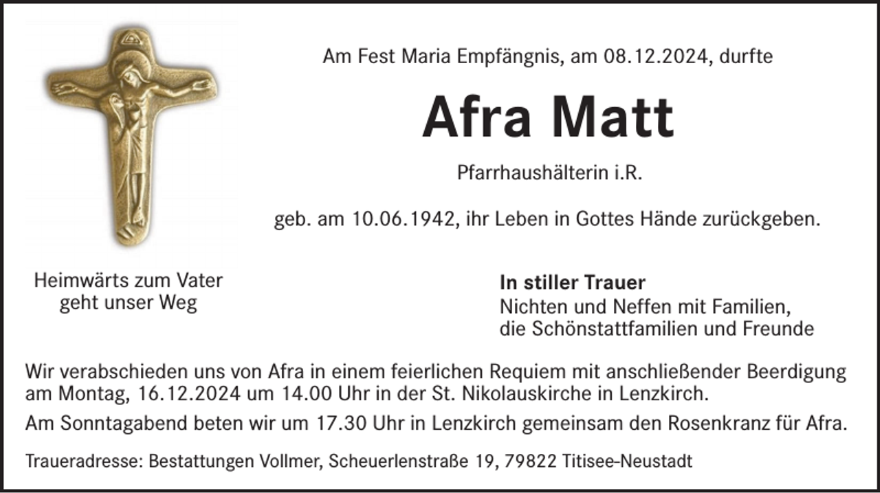<p>Am Fest Maria Empfängnis, am 08.12.2024, durfte</p><p>Afra Matt<br />Pfarrhaushälterin i.R.<br />geb. am 10.06.1942, ihr Leben in Gottes Hände zurückgeben.<br />Heimwärts zum Vater<br />geht unser Weg</p><p>In stiller Trauer<br />Nichten und Neffen mit Familien,<br />die Schönstattfamilien und Freunde</p><p>Wir verabschieden uns von Afra in einem feierlichen Requiem mit anschließender Beerdigung<br />am Montag, 16.12.2024 um 14.00 Uhr in der St. Nikolauskirche in Lenzkirch.<br />Am Sonntagabend beten wir um 17.30 Uhr in Lenzkirch gemeinsam den Rosenkranz für Afra.<br />Traueradresse: Bestattungen Vollmer, Scheuerlenstraße 19, 79822 Titisee-Neustadt</p>