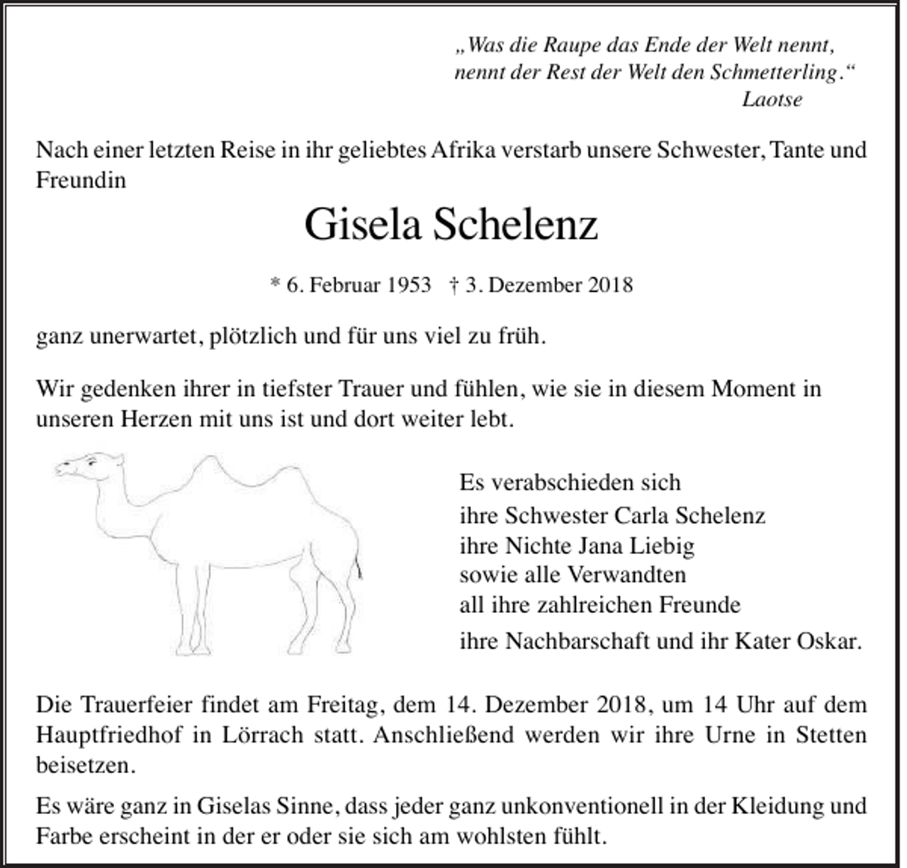 <p>„Was die Raupe das Ende der Welt nennt,<br />nennt der Rest der Welt den Schmetterling.“<br />Laotse</p><p>Nach einer letzten Reise in ihr geliebtes Afrika verstarb unsere Schwester, Tante und<br />Freundin</p><p>Gisela Schelenz<br />* 6. Februar 1953 † 3. Dezember 2018</p><p>ganz unerwartet, plötzlich und für uns viel zu früh.<br />Wir gedenken ihrer in tiefster Trauer und fühlen, wie sie in diesem Moment in<br />unseren Herzen mit uns ist und dort weiter lebt.<br />Es verabschieden sich<br />ihre Schwester Carla Schelenz<br />ihre Nichte Jana Liebig<br />sowie alle Verwandten<br />all ihre zahlreichen Freunde<br />ihre Nachbarschaft und ihr Kater Oskar.<br />Die Trauerfeier findet am Freitag, dem 14. Dezember 2018, um 14 Uhr auf dem<br />Hauptfriedhof in Lörrach statt. Anschließend werden wir ihre Urne in Stetten<br />beisetzen.<br />Es wäre ganz in Giselas Sinne, dass jeder ganz unkonventionell in der Kleidung und<br />Farbe erscheint in der er oder sie sich am wohlsten fühlt.</p>