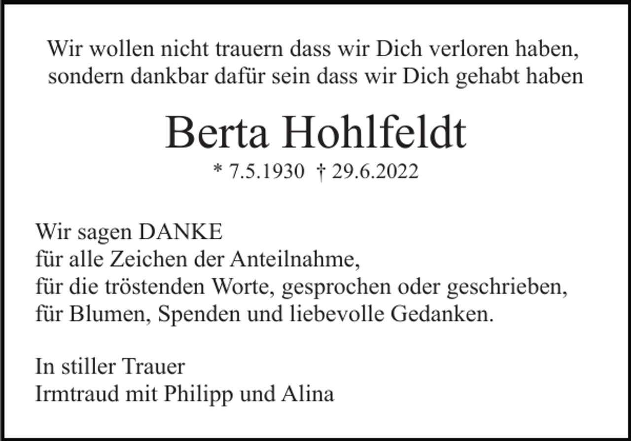 <p>Wir wollen nicht trauern dass wir Dich verloren haben,<br />sondern dankbar dafür sein dass wir Dich gehabt haben</p><p>Berta Hohlfeldt<br />* 7.5.1930 † 29.6.2022</p><p>Wir sagen DANKE<br />für alle Zeichen der Anteilnahme,<br />für die tröstenden Worte, gesprochen oder geschrieben,<br />für Blumen, Spenden und liebevolle Gedanken.<br />In stiller Trauer<br />Irmtraud mit Philipp und Alina</p>