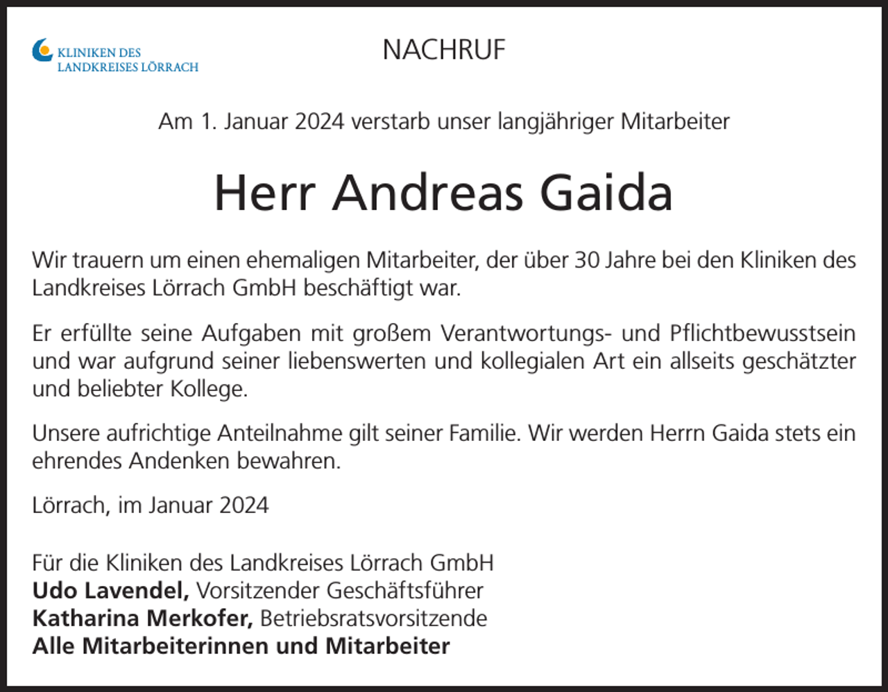 <p>NACHRUF</p><p>KLINIKEN DES<br />LANDKREISES LÖRRACH</p><p>Am 1. Januar 2024 verstarb unser langjähriger Mitarbeiter</p><p>Herr Andreas Gaida<br />Wir trauern um einen ehemaligen Mitarbeiter, der über 30 Jahre bei den Kliniken des<br />Landkreises Lörrach GmbH beschäftigt war.<br />Er erfüllte seine Aufgaben mit großem Verantwortungs- und Pflichtbewusstsein<br />und war aufgrund seiner liebenswerten und kollegialen Art ein allseits geschätzter<br />und beliebter Kollege.<br />Unsere aufrichtige Anteilnahme gilt seiner Familie. Wir werden Herrn Gaida stets ein<br />ehrendes Andenken bewahren.<br />Lörrach, im Januar 2024<br />Für die Kliniken des Landkreises Lörrach GmbH<br />Udo Lavendel, Vorsitzender Geschäftsführer<br />Katharina Merkofer, Betriebsratsvorsitzende<br />Alle Mitarbeiterinnen und Mitarbeiter</p>