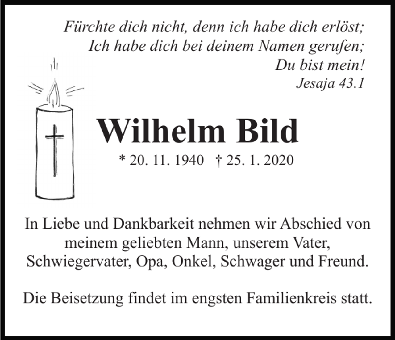 <p>Fürchte dich nicht, denn ich habe dich erlöst;<br />Ich habe dich bei deinem Namen gerufen;<br />Du bist mein!<br />Jesaja 43.1</p><p>Wilhelm Bild<br />* 20. 11. 1940 † 25. 1. 2020</p><p>In Liebe und Dankbarkeit nehmen wir Abschied von<br />meinem geliebten Mann, unserem Vater,<br />Schwiegervater, Opa, Onkel, Schwager und Freund.<br />Die Beisetzung findet im engsten Familienkreis statt.</p>