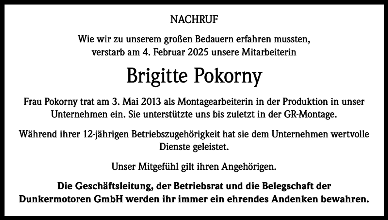 <p>NACHRUF<br />Wie wir zu unserem großen Bedauern erfahren mussten,<br />verstarb am 4. Februar 2025 unsere Mitarbeiterin</p><p>Brigitte Pokorny<br />Frau Pokorny trat am 3. Mai 2013 als Montagearbeiterin in der Produktion in unser<br />Unternehmen ein. Sie unterstützte uns bis zuletzt in der GR-Montage.<br />Während ihrer 12-jährigen Betriebszugehörigkeit hat sie dem Unternehmen wertvolle<br />Dienste geleistet.<br />Unser Mitgefühl gilt ihren Angehörigen.<br />Die Geschäftsleitung, der Betriebsrat und die Belegschaft der<br />Dunkermotoren GmbH werden ihr immer ein ehrendes Andenken bewahren.</p>