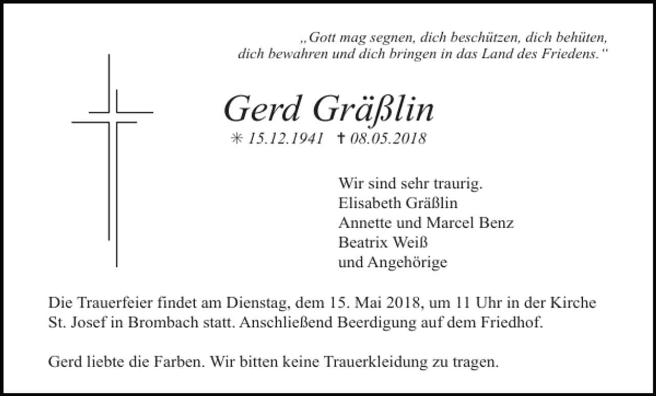 <p>„Gott mag segnen, dich beschützen, dich behüten,<br />dich bewahren und dich bringen in das Land des Friedens.“</p><p>Gerd Gräßlin<br />✳ 15.12.1941 ✝ 08.05.2018</p><p>Wir sind sehr traurig.<br />Elisabeth Gräßlin<br />Annette und Marcel Benz<br />Beatrix Weiß<br />und Angehörige<br />Die Trauerfeier findet am Dienstag, dem 15. Mai 2018, um 11 Uhr in der Kirche<br />St. Josef in Brombach statt. Anschließend Beerdigung auf dem Friedhof.<br />Gerd liebte die Farben. Wir bitten keine Trauerkleidung zu tragen.</p>
