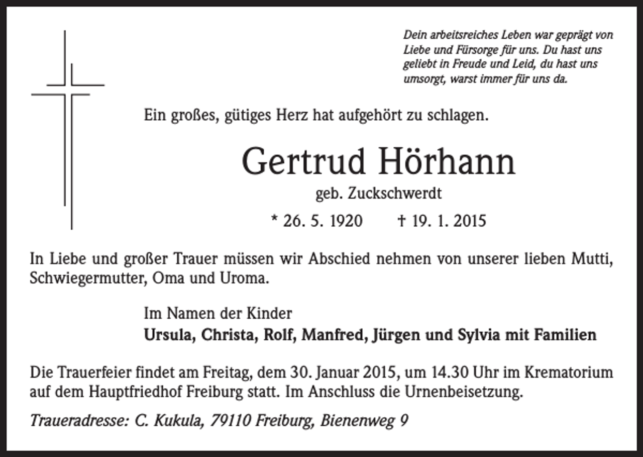 <p>Dein arbeitsreiches Leben war geprägt von<br />Liebe und Fürsorge für uns. Du hast uns<br />geliebt in Freude und Leid, du hast uns<br />umsorgt, warst immer für uns da.</p><p>Ein großes, gütiges Herz hat aufgehört zu schlagen.</p><p>Gertrud Hörhann<br />geb. Zuckschwerdt</p><p>* 26. 5. 1920 † 19. 1. 2015<br />In Liebe und großer Trauer müssen wir Abschied nehmen von unserer lieben Mutti,<br />Schwiegermutter, Oma und Uroma.<br />Im Namen der Kinder<br />Ursula, Christa, Rolf, Manfred, Jürgen und Sylvia mit Familien<br />Die Trauerfeier findet am Freitag, dem 30. Januar 2015, um 14.30 Uhr im Krematorium<br />auf dem Hauptfriedhof Freiburg statt. Im Anschluss die Urnenbeisetzung.<br />Traueradresse: C. Kukula, 79110 Freiburg, Bienenweg 9</p>