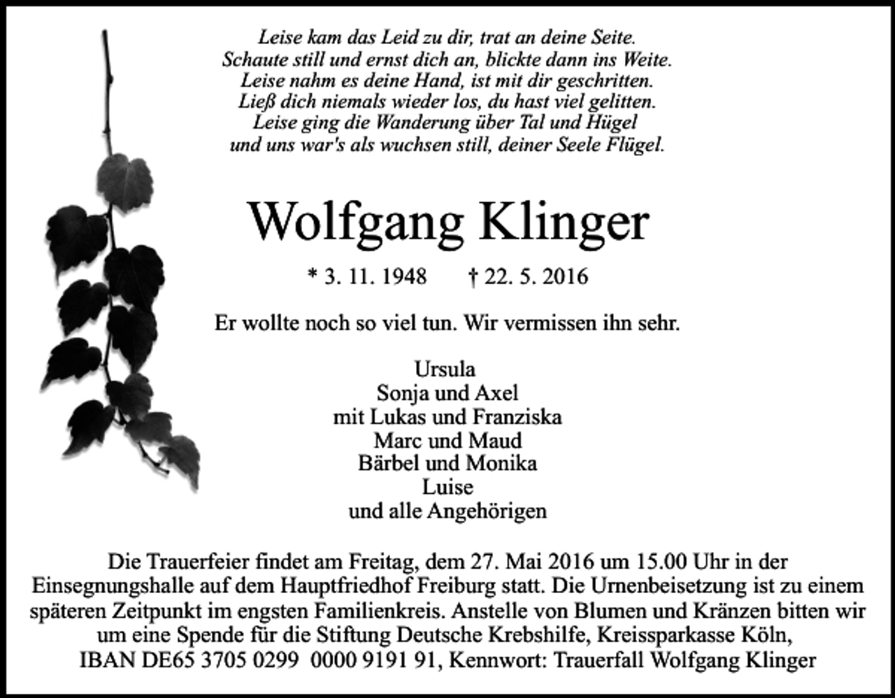 <p>Leise kam das Leid zu dir, trat an deine Seite.<br />Schaute still und ernst dich an, blickte dann ins Weite.<br />Leise nahm es deine Hand, ist mit dir geschritten.<br />Ließ dich niemals wieder los, du hast viel gelitten.<br />Leise ging die Wanderung über Tal und Hügel<br />und uns war's als wuchsen still, deiner Seele Flügel.</p><p>Wolfgang Klinger<br />* 3. 11. 1948</p><p>† 22. 5. 2016</p><p>Er wollte noch so viel tun. Wir vermissen ihn sehr.<br />Ursula<br />Sonja und Axel<br />mit Lukas und Franziska<br />Marc und Maud<br />Bärbel und Monika<br />Luise<br />und alle Angehörigen<br />Die Trauerfeier findet am Freitag, dem 27. Mai 2016 um 15.00 Uhr in der<br />Einsegnungshalle auf dem Hauptfriedhof Freiburg statt. Die Urnenbeisetzung ist zu einem<br />späteren Zeitpunkt im engsten Familienkreis. Anstelle von Blumen und Kränzen bitten wir<br />um eine Spende für die Stiftung Deutsche Krebshilfe, Kreissparkasse Köln,<br />IBAN DE65 3705 0299 0000 91, Kennwort: Trauerfall Wolfgang Klinger</p>