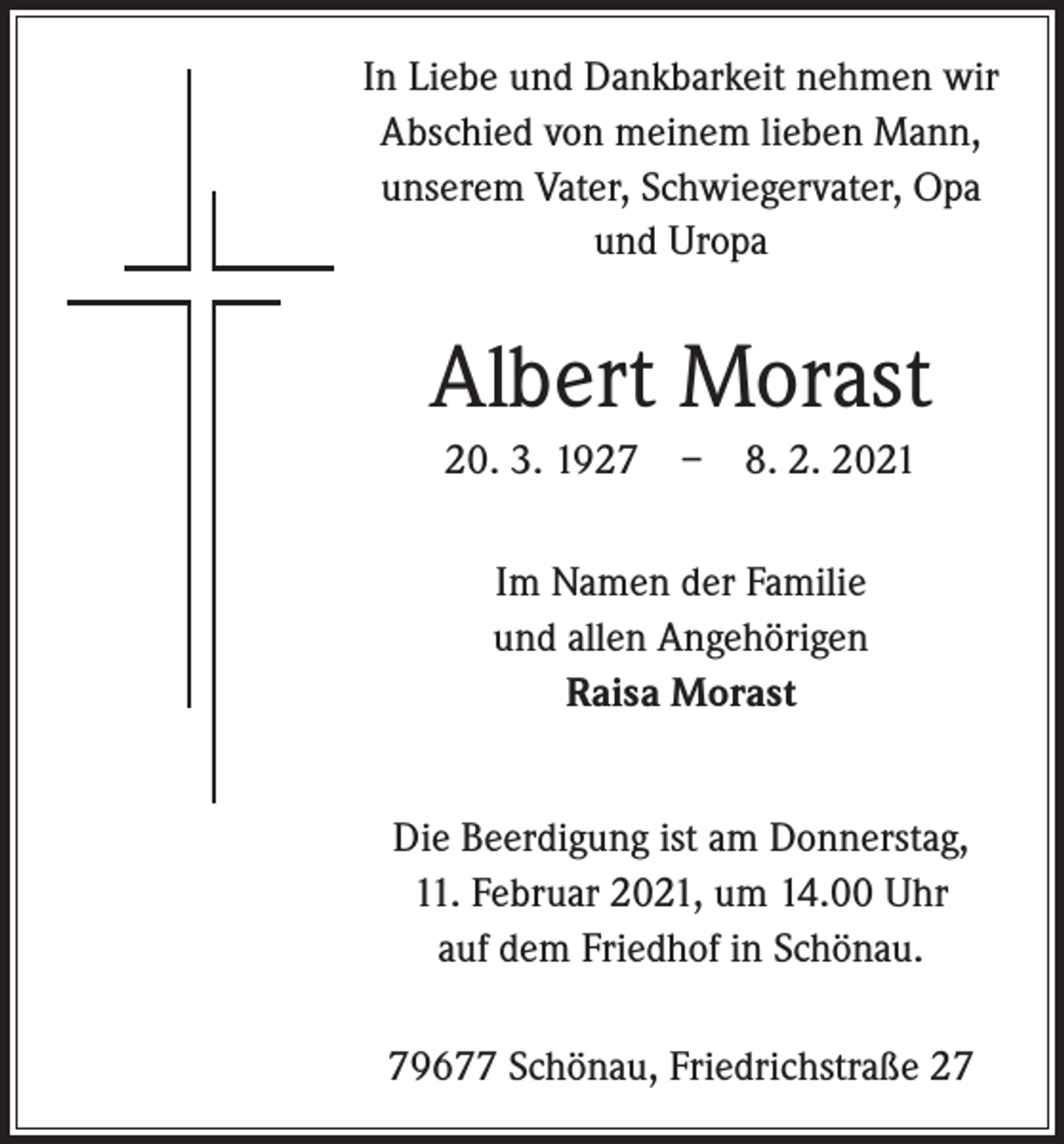 <p>In Liebe und Dankbarkeit nehmen wir<br />Abschied von meinem lieben Mann,<br />­unserem Vater, Schwiegervater, Opa<br />und Uropa</p><p>Albert Morast<br />20. 3. 1927 – 8. 2. 2021<br />Im Namen der Familie<br />und allen Angehörigen<br />Raisa Morast<br />Die Beerdigung ist am Donnerstag,<br />11. Februar 2021, um 14.00 Uhr<br />auf dem Friedhof in Schönau.<br />79677 Schönau, Friedrichstraße 27</p>