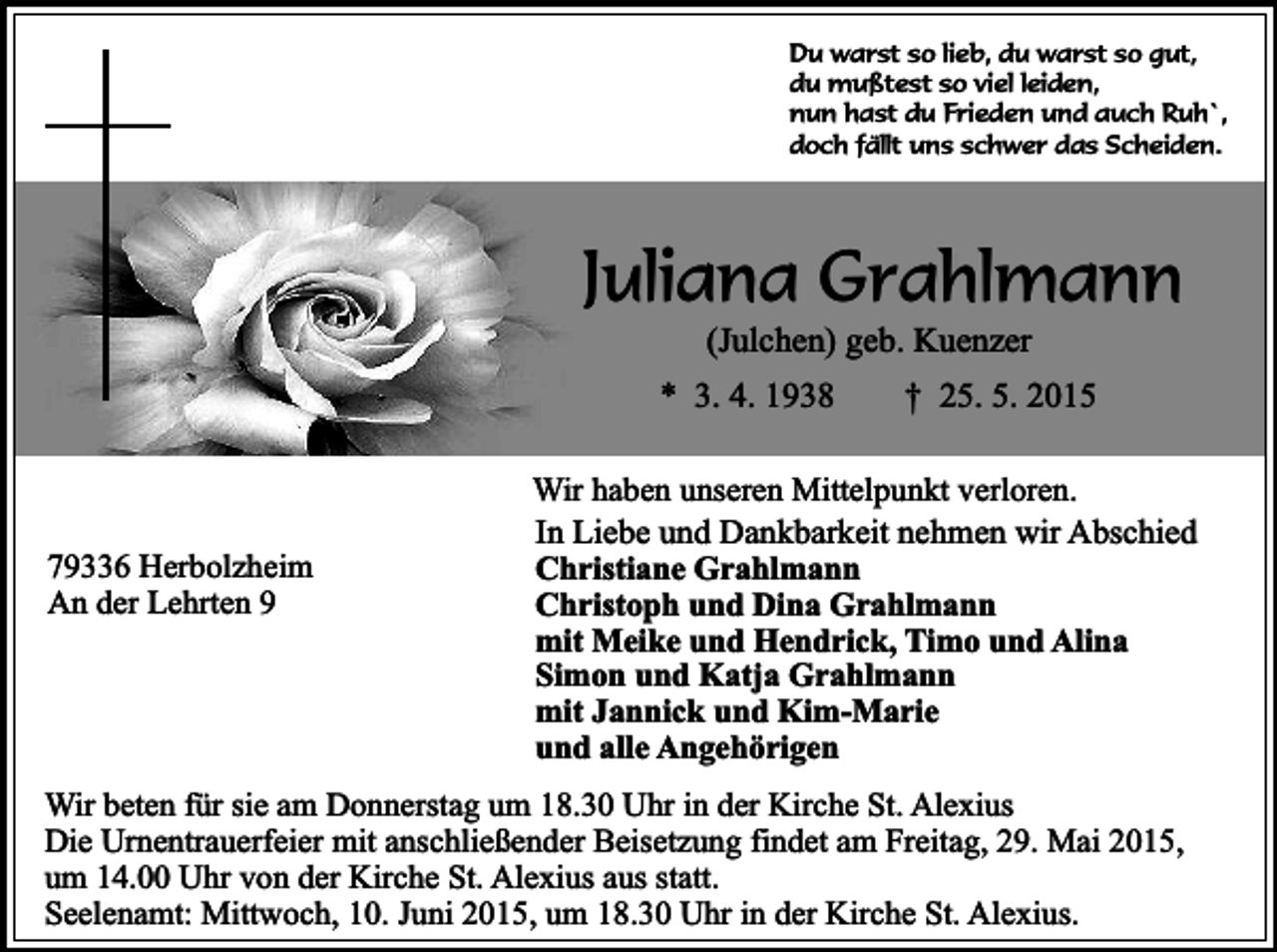 <p>Du warst so lieb, du warst so gut,<br />du mußtest so viel leiden,<br />nun hast du Frieden und auch Ruh`,<br />doch fällt uns schwer das Scheiden.</p><p>Juliana Grahlmann<br />(Julchen) geb. Kuenzer</p><p>* 3. 4. 1938</p><p>79336 Herbolzheim<br />An der Lehrten 9</p><p>† 25. 5. 2015</p><p>Wir haben unseren Mittelpunkt verloren.<br />In Liebe und Dankbarkeit nehmen wir Abschied<br />Christiane Grahlmann<br />Christoph und Dina Grahlmann<br />mit Meike und Hendrick, Timo und Alina<br />Simon und Katja Grahlmann<br />mit Jannick und Kim-Marie<br />und alle Angehörigen</p><p>Wir beten für sie am Donnerstag um 18.30 Uhr in der Kirche St. Alexius<br />Die Urnentrauerfeier mit anschließender Beisetzung findet am Freitag, 29. Mai 2015,<br />um 14.00 Uhr von der Kirche St. Alexius aus statt.<br />Seelenamt: Mittwoch, 10. Juni 2015, um 18.30 Uhr in der Kirche St. Alexius.</p>
